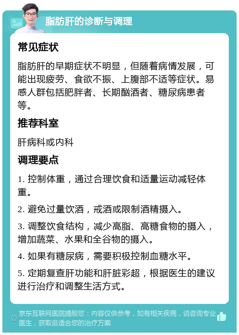 脂肪肝的诊断与调理 常见症状 脂肪肝的早期症状不明显，但随着病情发展，可能出现疲劳、食欲不振、上腹部不适等症状。易感人群包括肥胖者、长期酗酒者、糖尿病患者等。 推荐科室 肝病科或内科 调理要点 1. 控制体重，通过合理饮食和适量运动减轻体重。 2. 避免过量饮酒，戒酒或限制酒精摄入。 3. 调整饮食结构，减少高脂、高糖食物的摄入，增加蔬菜、水果和全谷物的摄入。 4. 如果有糖尿病，需要积极控制血糖水平。 5. 定期复查肝功能和肝脏彩超，根据医生的建议进行治疗和调整生活方式。