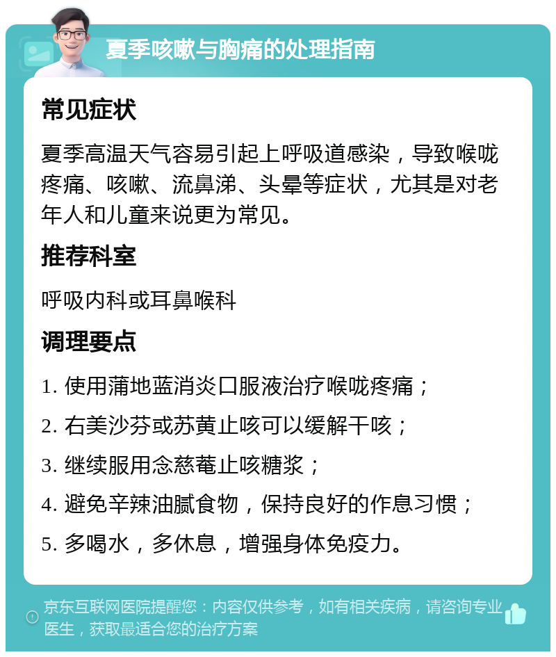 夏季咳嗽与胸痛的处理指南 常见症状 夏季高温天气容易引起上呼吸道感染，导致喉咙疼痛、咳嗽、流鼻涕、头晕等症状，尤其是对老年人和儿童来说更为常见。 推荐科室 呼吸内科或耳鼻喉科 调理要点 1. 使用蒲地蓝消炎口服液治疗喉咙疼痛； 2. 右美沙芬或苏黄止咳可以缓解干咳； 3. 继续服用念慈菴止咳糖浆； 4. 避免辛辣油腻食物，保持良好的作息习惯； 5. 多喝水，多休息，增强身体免疫力。