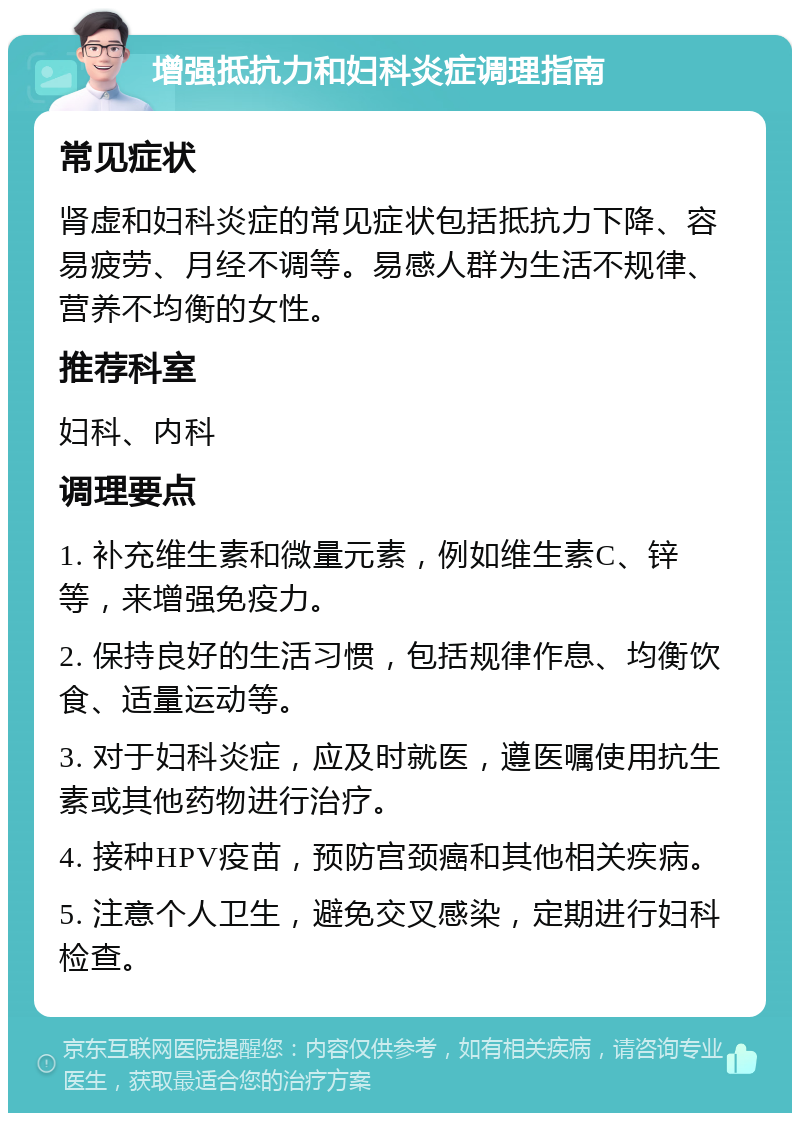 增强抵抗力和妇科炎症调理指南 常见症状 肾虚和妇科炎症的常见症状包括抵抗力下降、容易疲劳、月经不调等。易感人群为生活不规律、营养不均衡的女性。 推荐科室 妇科、内科 调理要点 1. 补充维生素和微量元素，例如维生素C、锌等，来增强免疫力。 2. 保持良好的生活习惯，包括规律作息、均衡饮食、适量运动等。 3. 对于妇科炎症，应及时就医，遵医嘱使用抗生素或其他药物进行治疗。 4. 接种HPV疫苗，预防宫颈癌和其他相关疾病。 5. 注意个人卫生，避免交叉感染，定期进行妇科检查。