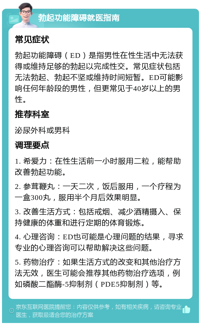 勃起功能障碍就医指南 常见症状 勃起功能障碍（ED）是指男性在性生活中无法获得或维持足够的勃起以完成性交。常见症状包括无法勃起、勃起不坚或维持时间短暂。ED可能影响任何年龄段的男性，但更常见于40岁以上的男性。 推荐科室 泌尿外科或男科 调理要点 1. 希爱力：在性生活前一小时服用二粒，能帮助改善勃起功能。 2. 参茸鞭丸：一天二次，饭后服用，一个疗程为一盒300丸，服用半个月后效果明显。 3. 改善生活方式：包括戒烟、减少酒精摄入、保持健康的体重和进行定期的体育锻炼。 4. 心理咨询：ED也可能是心理问题的结果，寻求专业的心理咨询可以帮助解决这些问题。 5. 药物治疗：如果生活方式的改变和其他治疗方法无效，医生可能会推荐其他药物治疗选项，例如磷酸二酯酶-5抑制剂（PDE5抑制剂）等。