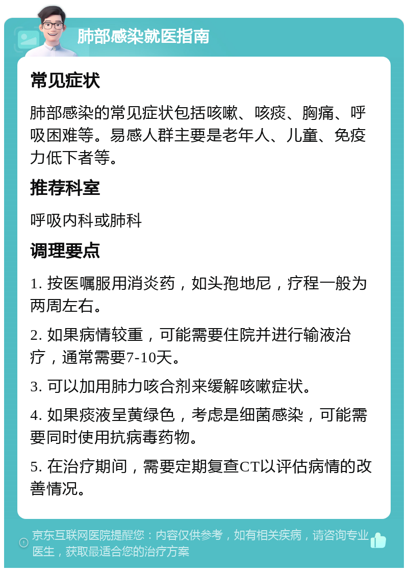 肺部感染就医指南 常见症状 肺部感染的常见症状包括咳嗽、咳痰、胸痛、呼吸困难等。易感人群主要是老年人、儿童、免疫力低下者等。 推荐科室 呼吸内科或肺科 调理要点 1. 按医嘱服用消炎药，如头孢地尼，疗程一般为两周左右。 2. 如果病情较重，可能需要住院并进行输液治疗，通常需要7-10天。 3. 可以加用肺力咳合剂来缓解咳嗽症状。 4. 如果痰液呈黄绿色，考虑是细菌感染，可能需要同时使用抗病毒药物。 5. 在治疗期间，需要定期复查CT以评估病情的改善情况。