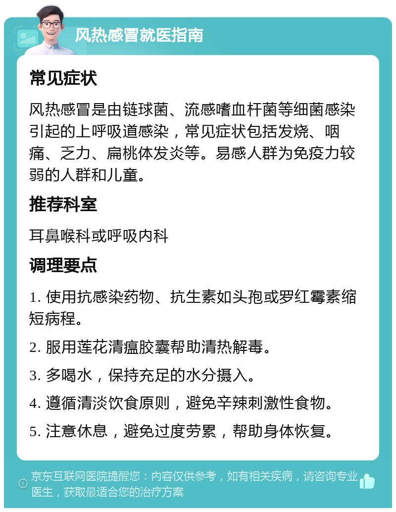 风热感冒就医指南 常见症状 风热感冒是由链球菌、流感嗜血杆菌等细菌感染引起的上呼吸道感染，常见症状包括发烧、咽痛、乏力、扁桃体发炎等。易感人群为免疫力较弱的人群和儿童。 推荐科室 耳鼻喉科或呼吸内科 调理要点 1. 使用抗感染药物、抗生素如头孢或罗红霉素缩短病程。 2. 服用莲花清瘟胶囊帮助清热解毒。 3. 多喝水，保持充足的水分摄入。 4. 遵循清淡饮食原则，避免辛辣刺激性食物。 5. 注意休息，避免过度劳累，帮助身体恢复。