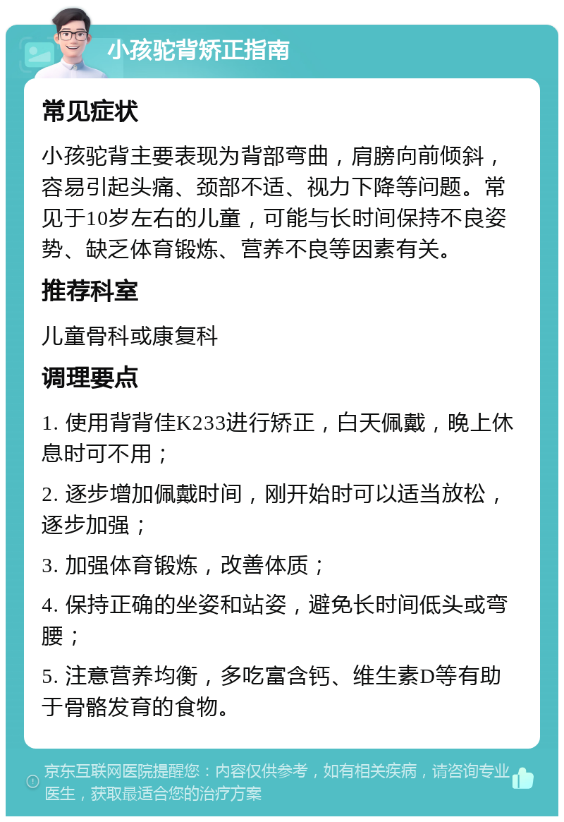 小孩驼背矫正指南 常见症状 小孩驼背主要表现为背部弯曲，肩膀向前倾斜，容易引起头痛、颈部不适、视力下降等问题。常见于10岁左右的儿童，可能与长时间保持不良姿势、缺乏体育锻炼、营养不良等因素有关。 推荐科室 儿童骨科或康复科 调理要点 1. 使用背背佳K233进行矫正，白天佩戴，晚上休息时可不用； 2. 逐步增加佩戴时间，刚开始时可以适当放松，逐步加强； 3. 加强体育锻炼，改善体质； 4. 保持正确的坐姿和站姿，避免长时间低头或弯腰； 5. 注意营养均衡，多吃富含钙、维生素D等有助于骨骼发育的食物。