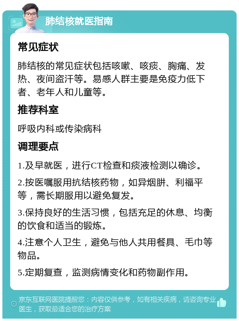 肺结核就医指南 常见症状 肺结核的常见症状包括咳嗽、咳痰、胸痛、发热、夜间盗汗等。易感人群主要是免疫力低下者、老年人和儿童等。 推荐科室 呼吸内科或传染病科 调理要点 1.及早就医，进行CT检查和痰液检测以确诊。 2.按医嘱服用抗结核药物，如异烟肼、利福平等，需长期服用以避免复发。 3.保持良好的生活习惯，包括充足的休息、均衡的饮食和适当的锻炼。 4.注意个人卫生，避免与他人共用餐具、毛巾等物品。 5.定期复查，监测病情变化和药物副作用。