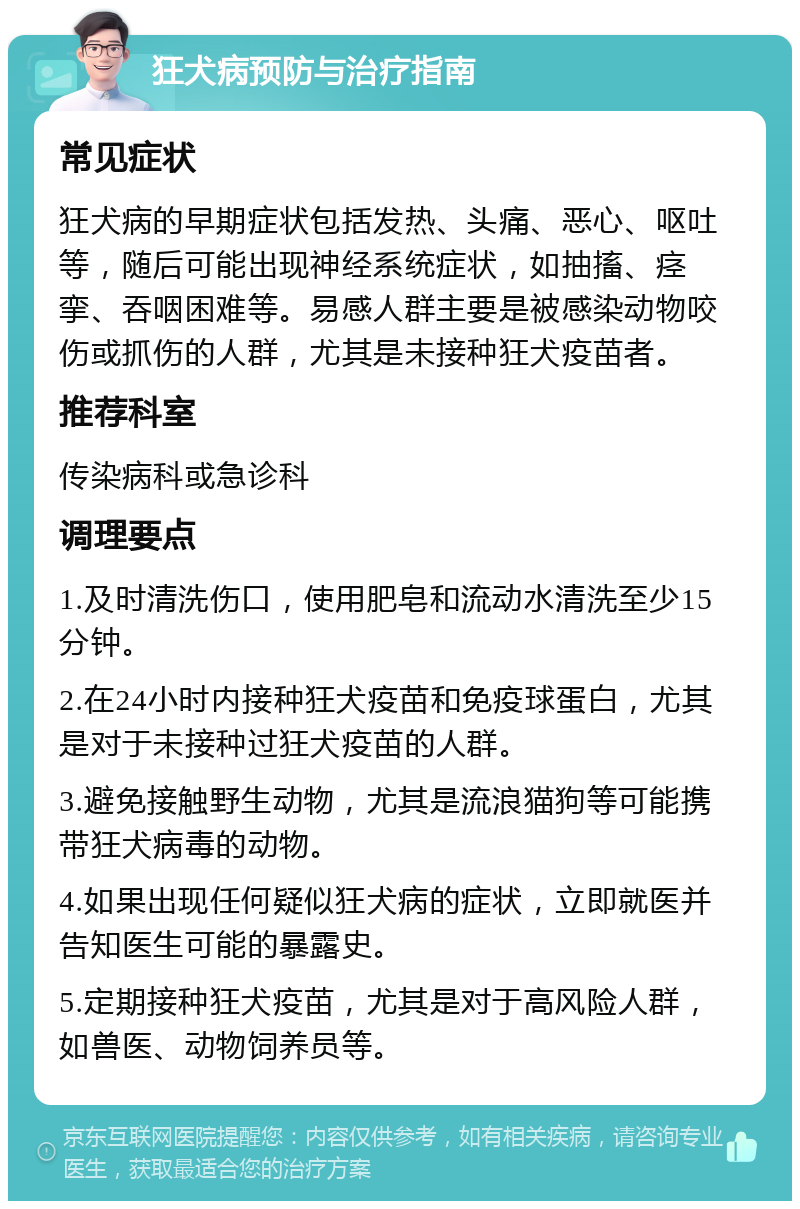 狂犬病预防与治疗指南 常见症状 狂犬病的早期症状包括发热、头痛、恶心、呕吐等，随后可能出现神经系统症状，如抽搐、痉挛、吞咽困难等。易感人群主要是被感染动物咬伤或抓伤的人群，尤其是未接种狂犬疫苗者。 推荐科室 传染病科或急诊科 调理要点 1.及时清洗伤口，使用肥皂和流动水清洗至少15分钟。 2.在24小时内接种狂犬疫苗和免疫球蛋白，尤其是对于未接种过狂犬疫苗的人群。 3.避免接触野生动物，尤其是流浪猫狗等可能携带狂犬病毒的动物。 4.如果出现任何疑似狂犬病的症状，立即就医并告知医生可能的暴露史。 5.定期接种狂犬疫苗，尤其是对于高风险人群，如兽医、动物饲养员等。