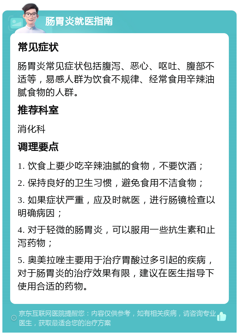 肠胃炎就医指南 常见症状 肠胃炎常见症状包括腹泻、恶心、呕吐、腹部不适等，易感人群为饮食不规律、经常食用辛辣油腻食物的人群。 推荐科室 消化科 调理要点 1. 饮食上要少吃辛辣油腻的食物，不要饮酒； 2. 保持良好的卫生习惯，避免食用不洁食物； 3. 如果症状严重，应及时就医，进行肠镜检查以明确病因； 4. 对于轻微的肠胃炎，可以服用一些抗生素和止泻药物； 5. 奥美拉唑主要用于治疗胃酸过多引起的疾病，对于肠胃炎的治疗效果有限，建议在医生指导下使用合适的药物。