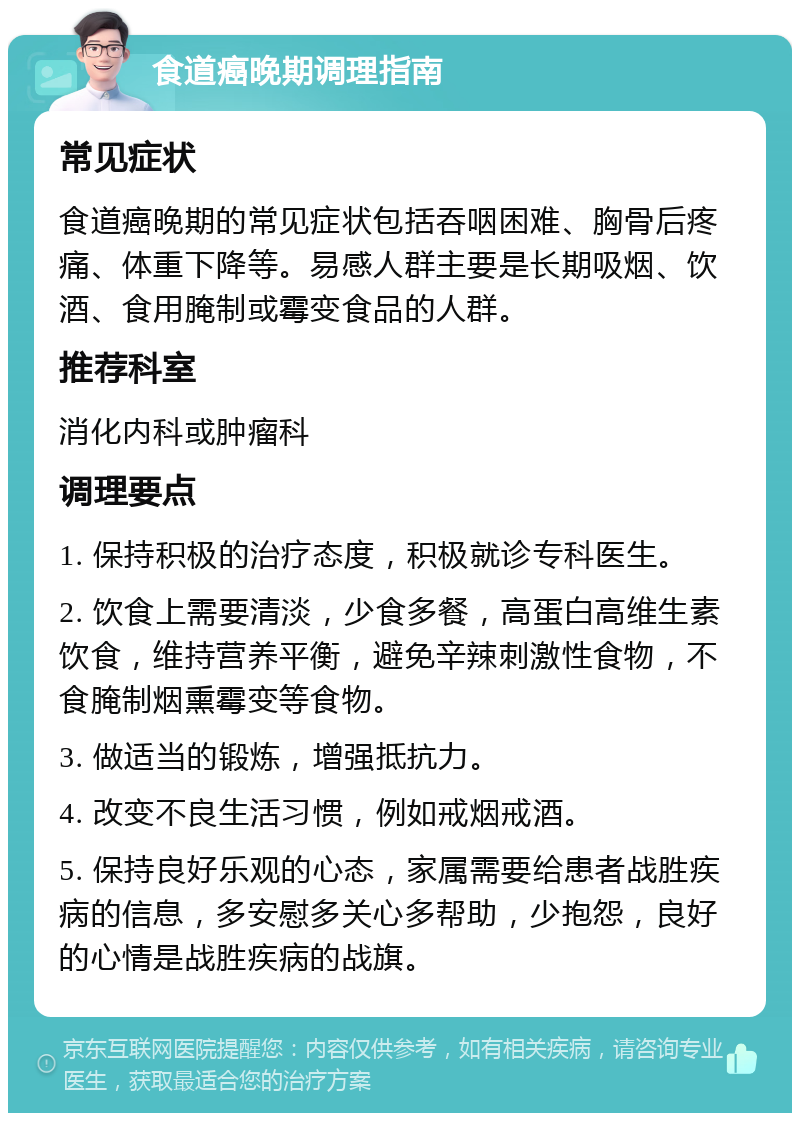 食道癌晚期调理指南 常见症状 食道癌晚期的常见症状包括吞咽困难、胸骨后疼痛、体重下降等。易感人群主要是长期吸烟、饮酒、食用腌制或霉变食品的人群。 推荐科室 消化内科或肿瘤科 调理要点 1. 保持积极的治疗态度，积极就诊专科医生。 2. 饮食上需要清淡，少食多餐，高蛋白高维生素饮食，维持营养平衡，避免辛辣刺激性食物，不食腌制烟熏霉变等食物。 3. 做适当的锻炼，增强抵抗力。 4. 改变不良生活习惯，例如戒烟戒酒。 5. 保持良好乐观的心态，家属需要给患者战胜疾病的信息，多安慰多关心多帮助，少抱怨，良好的心情是战胜疾病的战旗。