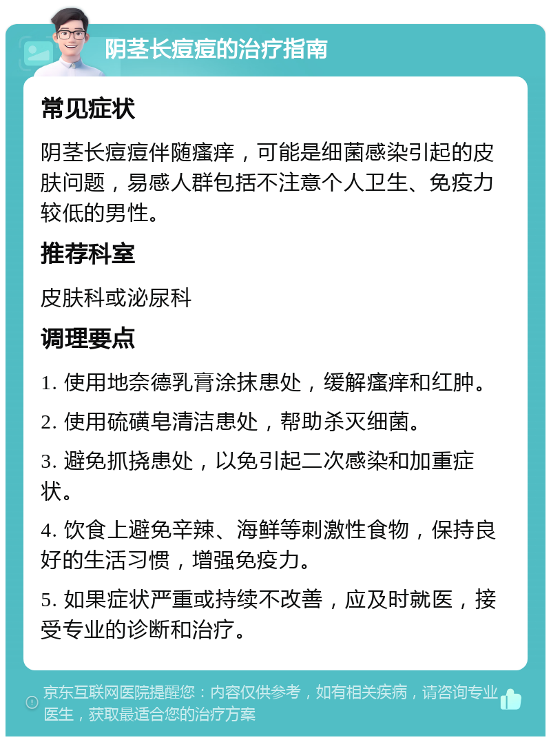 阴茎长痘痘的治疗指南 常见症状 阴茎长痘痘伴随瘙痒，可能是细菌感染引起的皮肤问题，易感人群包括不注意个人卫生、免疫力较低的男性。 推荐科室 皮肤科或泌尿科 调理要点 1. 使用地奈德乳膏涂抹患处，缓解瘙痒和红肿。 2. 使用硫磺皂清洁患处，帮助杀灭细菌。 3. 避免抓挠患处，以免引起二次感染和加重症状。 4. 饮食上避免辛辣、海鲜等刺激性食物，保持良好的生活习惯，增强免疫力。 5. 如果症状严重或持续不改善，应及时就医，接受专业的诊断和治疗。