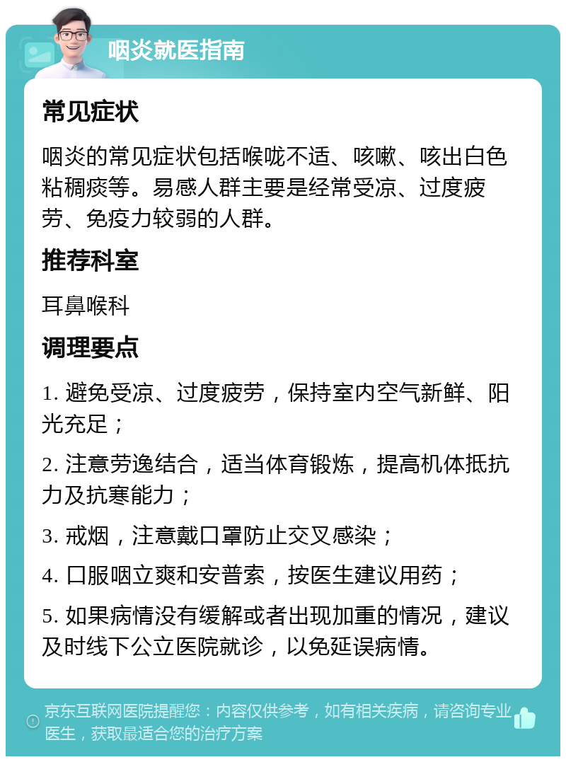 咽炎就医指南 常见症状 咽炎的常见症状包括喉咙不适、咳嗽、咳出白色粘稠痰等。易感人群主要是经常受凉、过度疲劳、免疫力较弱的人群。 推荐科室 耳鼻喉科 调理要点 1. 避免受凉、过度疲劳，保持室内空气新鲜、阳光充足； 2. 注意劳逸结合，适当体育锻炼，提高机体抵抗力及抗寒能力； 3. 戒烟，注意戴口罩防止交叉感染； 4. 口服咽立爽和安普索，按医生建议用药； 5. 如果病情没有缓解或者出现加重的情况，建议及时线下公立医院就诊，以免延误病情。