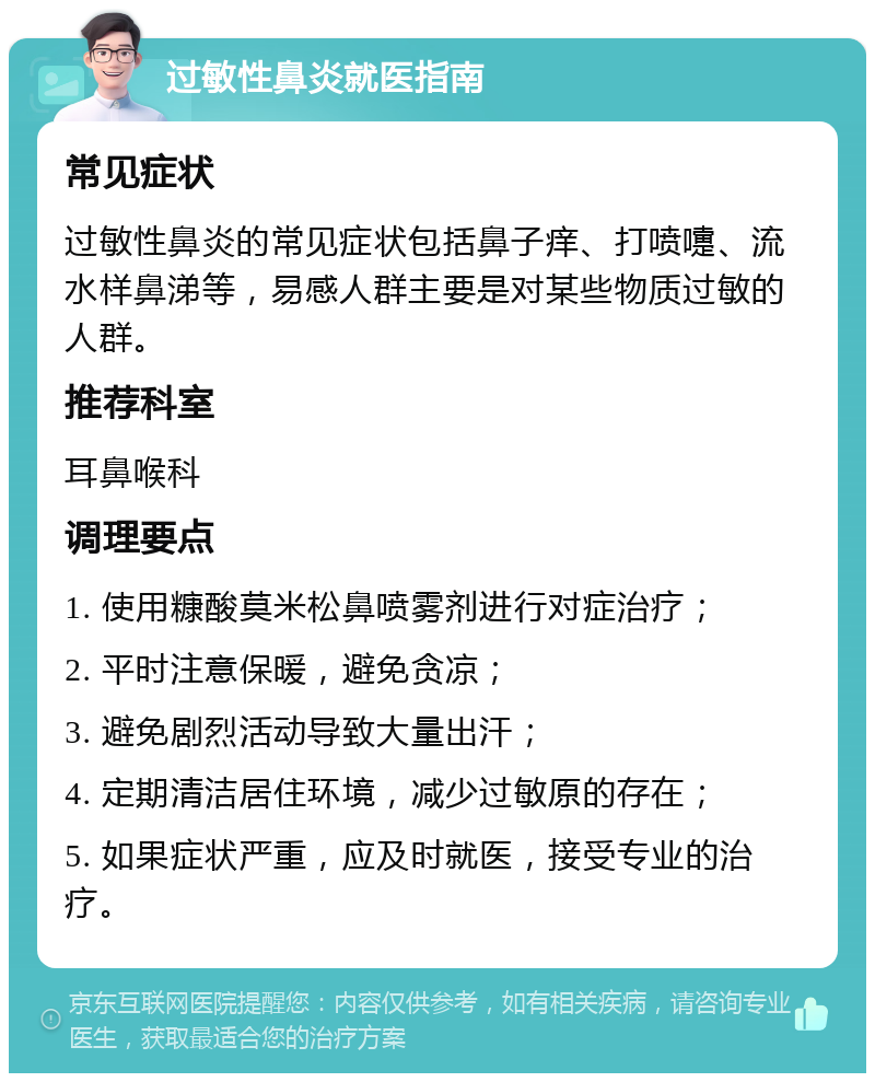 过敏性鼻炎就医指南 常见症状 过敏性鼻炎的常见症状包括鼻子痒、打喷嚏、流水样鼻涕等，易感人群主要是对某些物质过敏的人群。 推荐科室 耳鼻喉科 调理要点 1. 使用糠酸莫米松鼻喷雾剂进行对症治疗； 2. 平时注意保暖，避免贪凉； 3. 避免剧烈活动导致大量出汗； 4. 定期清洁居住环境，减少过敏原的存在； 5. 如果症状严重，应及时就医，接受专业的治疗。