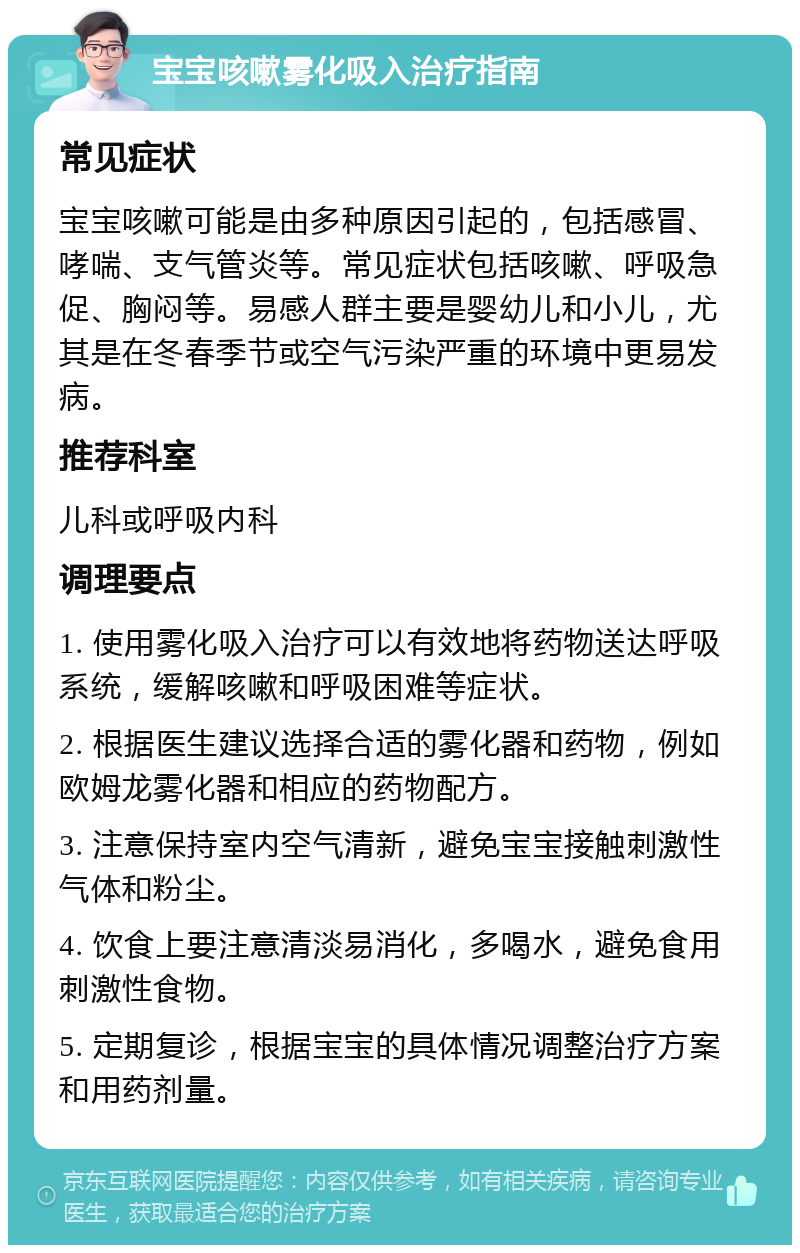 宝宝咳嗽雾化吸入治疗指南 常见症状 宝宝咳嗽可能是由多种原因引起的，包括感冒、哮喘、支气管炎等。常见症状包括咳嗽、呼吸急促、胸闷等。易感人群主要是婴幼儿和小儿，尤其是在冬春季节或空气污染严重的环境中更易发病。 推荐科室 儿科或呼吸内科 调理要点 1. 使用雾化吸入治疗可以有效地将药物送达呼吸系统，缓解咳嗽和呼吸困难等症状。 2. 根据医生建议选择合适的雾化器和药物，例如欧姆龙雾化器和相应的药物配方。 3. 注意保持室内空气清新，避免宝宝接触刺激性气体和粉尘。 4. 饮食上要注意清淡易消化，多喝水，避免食用刺激性食物。 5. 定期复诊，根据宝宝的具体情况调整治疗方案和用药剂量。