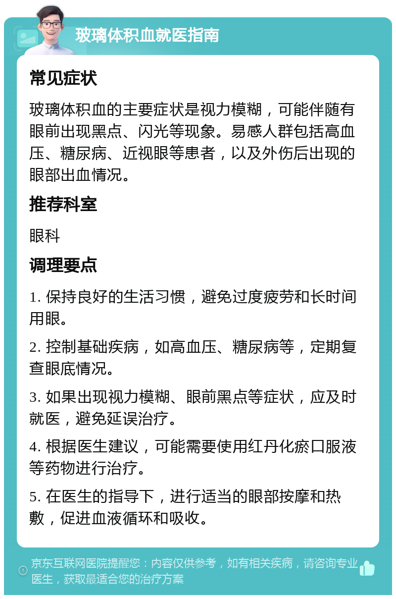 玻璃体积血就医指南 常见症状 玻璃体积血的主要症状是视力模糊，可能伴随有眼前出现黑点、闪光等现象。易感人群包括高血压、糖尿病、近视眼等患者，以及外伤后出现的眼部出血情况。 推荐科室 眼科 调理要点 1. 保持良好的生活习惯，避免过度疲劳和长时间用眼。 2. 控制基础疾病，如高血压、糖尿病等，定期复查眼底情况。 3. 如果出现视力模糊、眼前黑点等症状，应及时就医，避免延误治疗。 4. 根据医生建议，可能需要使用红丹化瘀口服液等药物进行治疗。 5. 在医生的指导下，进行适当的眼部按摩和热敷，促进血液循环和吸收。