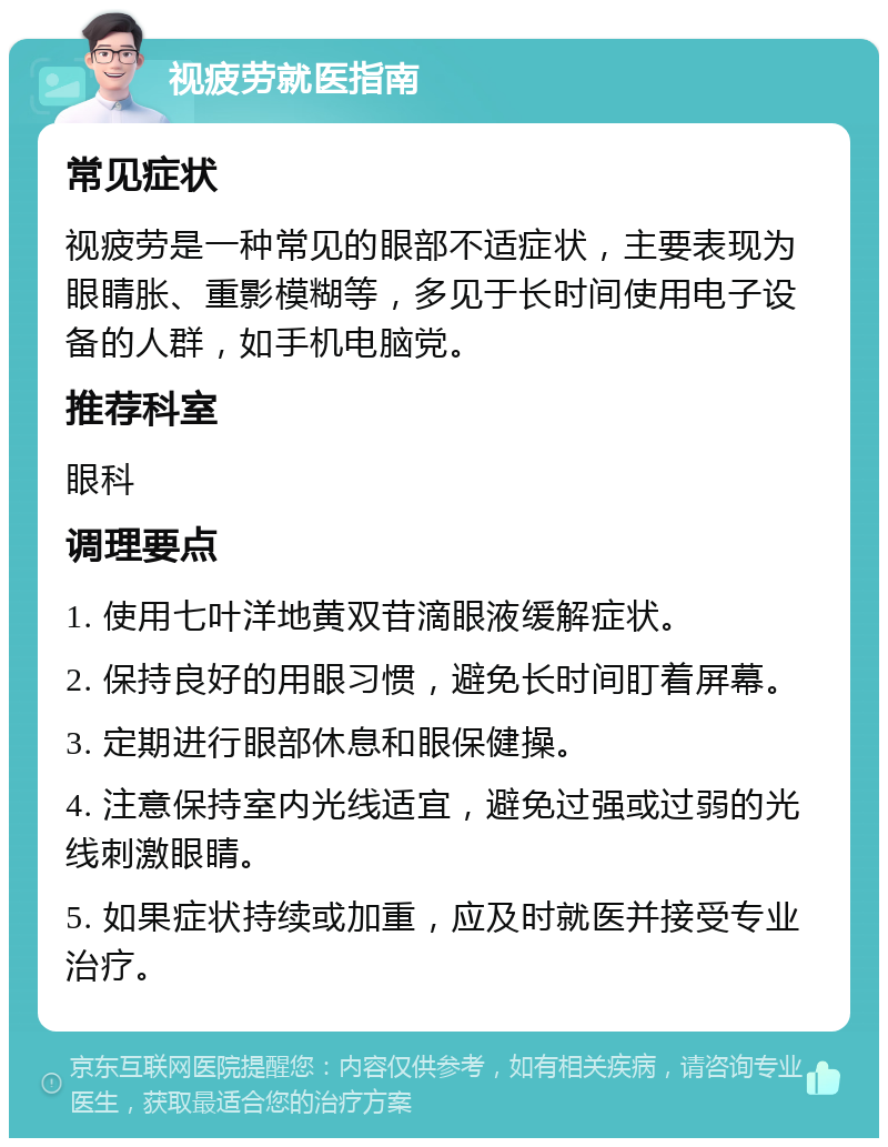 视疲劳就医指南 常见症状 视疲劳是一种常见的眼部不适症状，主要表现为眼睛胀、重影模糊等，多见于长时间使用电子设备的人群，如手机电脑党。 推荐科室 眼科 调理要点 1. 使用七叶洋地黄双苷滴眼液缓解症状。 2. 保持良好的用眼习惯，避免长时间盯着屏幕。 3. 定期进行眼部休息和眼保健操。 4. 注意保持室内光线适宜，避免过强或过弱的光线刺激眼睛。 5. 如果症状持续或加重，应及时就医并接受专业治疗。