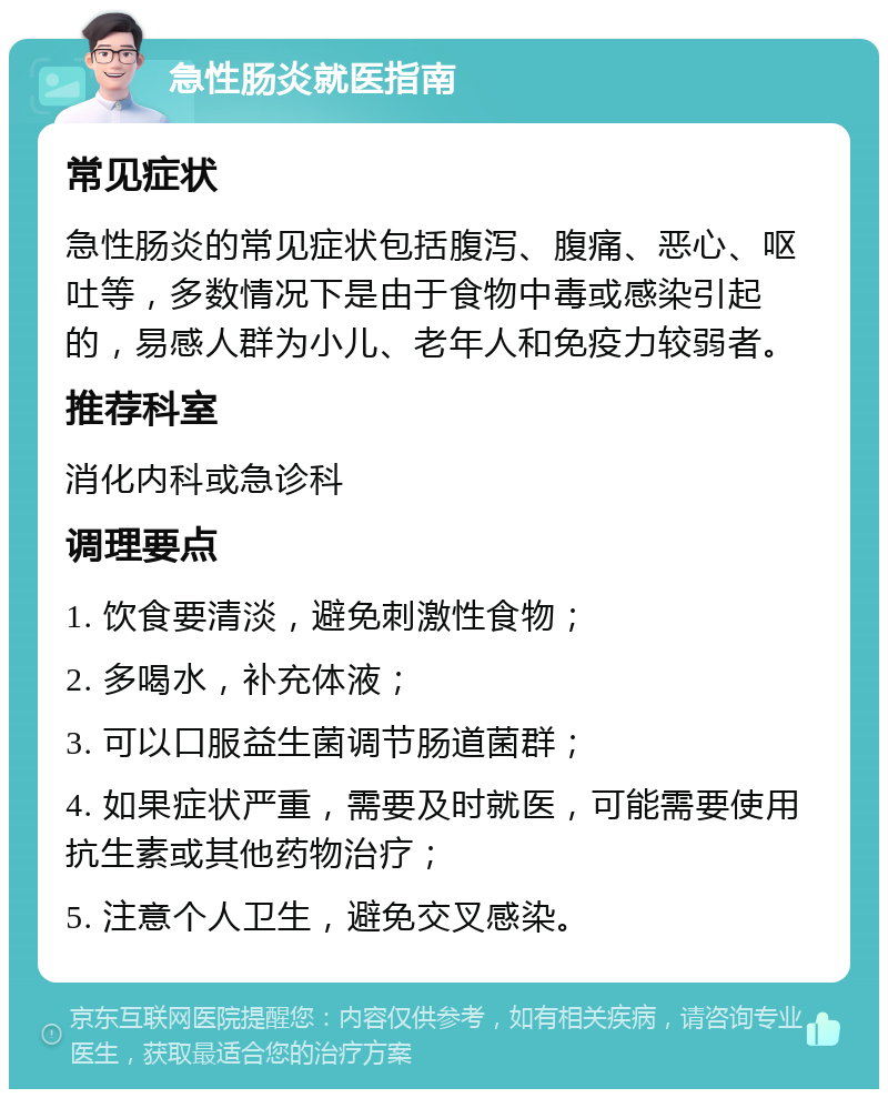 急性肠炎就医指南 常见症状 急性肠炎的常见症状包括腹泻、腹痛、恶心、呕吐等，多数情况下是由于食物中毒或感染引起的，易感人群为小儿、老年人和免疫力较弱者。 推荐科室 消化内科或急诊科 调理要点 1. 饮食要清淡，避免刺激性食物； 2. 多喝水，补充体液； 3. 可以口服益生菌调节肠道菌群； 4. 如果症状严重，需要及时就医，可能需要使用抗生素或其他药物治疗； 5. 注意个人卫生，避免交叉感染。