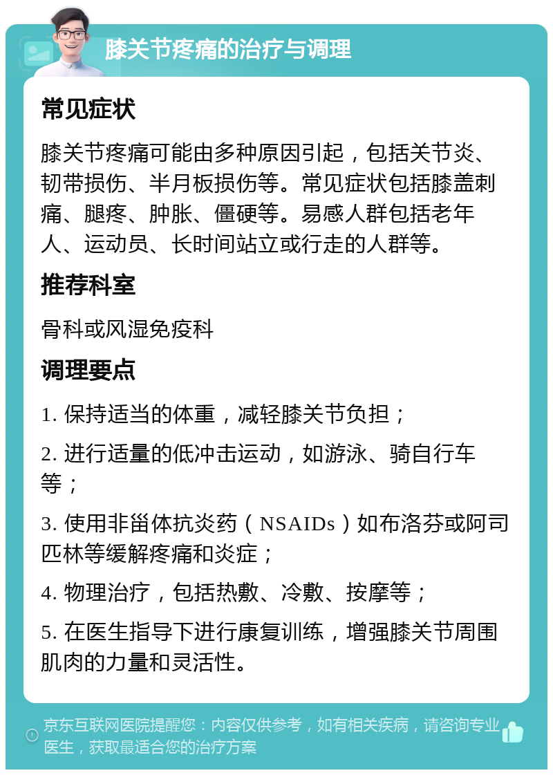 膝关节疼痛的治疗与调理 常见症状 膝关节疼痛可能由多种原因引起，包括关节炎、韧带损伤、半月板损伤等。常见症状包括膝盖刺痛、腿疼、肿胀、僵硬等。易感人群包括老年人、运动员、长时间站立或行走的人群等。 推荐科室 骨科或风湿免疫科 调理要点 1. 保持适当的体重，减轻膝关节负担； 2. 进行适量的低冲击运动，如游泳、骑自行车等； 3. 使用非甾体抗炎药（NSAIDs）如布洛芬或阿司匹林等缓解疼痛和炎症； 4. 物理治疗，包括热敷、冷敷、按摩等； 5. 在医生指导下进行康复训练，增强膝关节周围肌肉的力量和灵活性。