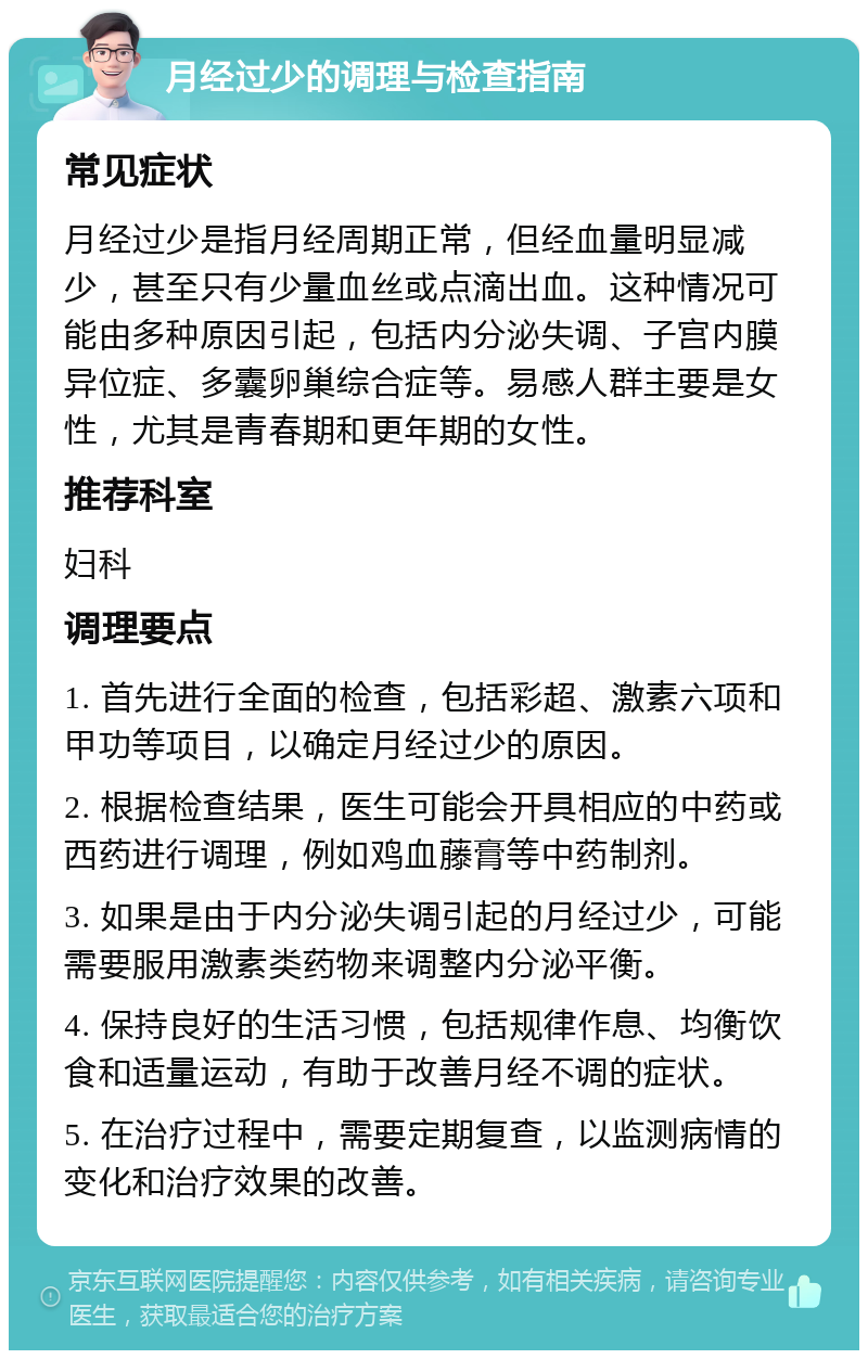 月经过少的调理与检查指南 常见症状 月经过少是指月经周期正常，但经血量明显减少，甚至只有少量血丝或点滴出血。这种情况可能由多种原因引起，包括内分泌失调、子宫内膜异位症、多囊卵巢综合症等。易感人群主要是女性，尤其是青春期和更年期的女性。 推荐科室 妇科 调理要点 1. 首先进行全面的检查，包括彩超、激素六项和甲功等项目，以确定月经过少的原因。 2. 根据检查结果，医生可能会开具相应的中药或西药进行调理，例如鸡血藤膏等中药制剂。 3. 如果是由于内分泌失调引起的月经过少，可能需要服用激素类药物来调整内分泌平衡。 4. 保持良好的生活习惯，包括规律作息、均衡饮食和适量运动，有助于改善月经不调的症状。 5. 在治疗过程中，需要定期复查，以监测病情的变化和治疗效果的改善。