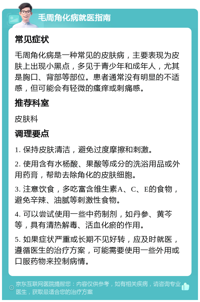 毛周角化病就医指南 常见症状 毛周角化病是一种常见的皮肤病，主要表现为皮肤上出现小黑点，多见于青少年和成年人，尤其是胸口、背部等部位。患者通常没有明显的不适感，但可能会有轻微的瘙痒或刺痛感。 推荐科室 皮肤科 调理要点 1. 保持皮肤清洁，避免过度摩擦和刺激。 2. 使用含有水杨酸、果酸等成分的洗浴用品或外用药膏，帮助去除角化的皮肤细胞。 3. 注意饮食，多吃富含维生素A、C、E的食物，避免辛辣、油腻等刺激性食物。 4. 可以尝试使用一些中药制剂，如丹参、黄芩等，具有清热解毒、活血化瘀的作用。 5. 如果症状严重或长期不见好转，应及时就医，遵循医生的治疗方案，可能需要使用一些外用或口服药物来控制病情。