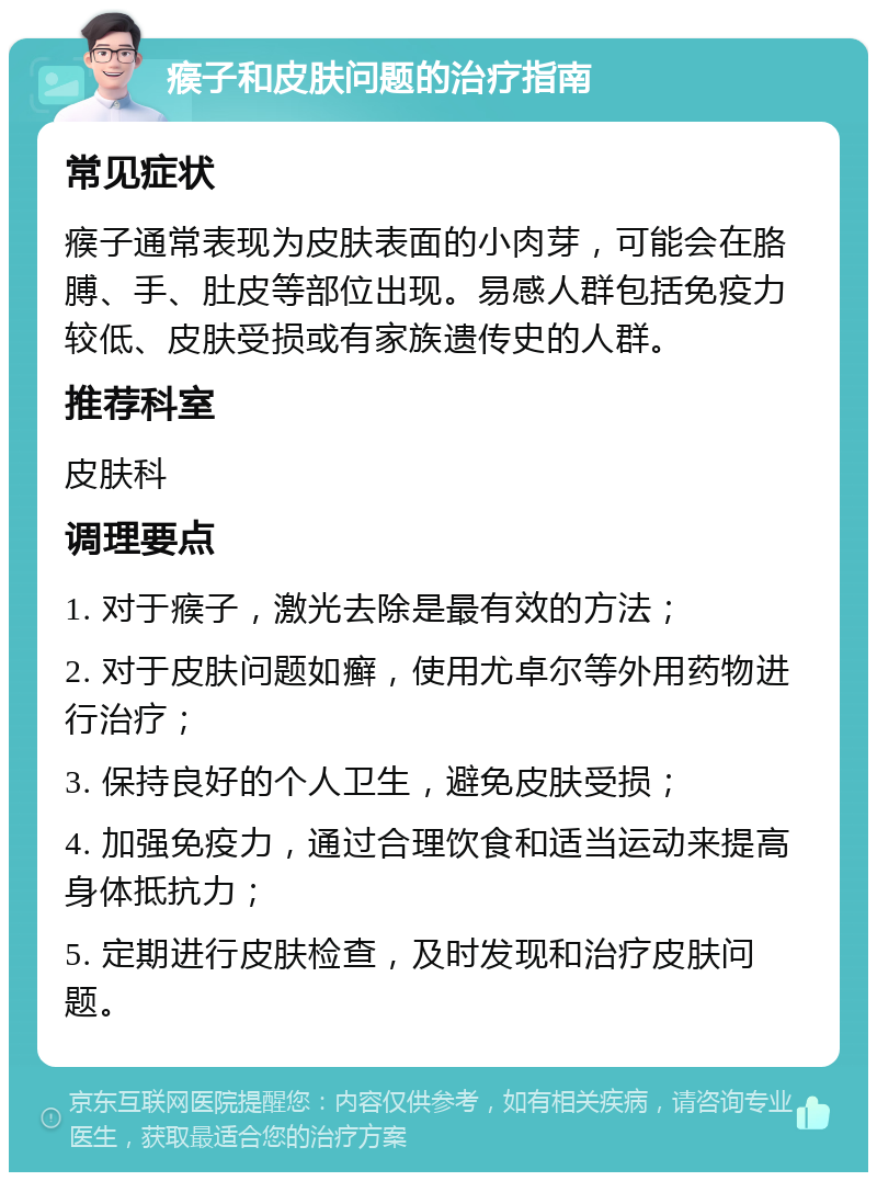 瘊子和皮肤问题的治疗指南 常见症状 瘊子通常表现为皮肤表面的小肉芽，可能会在胳膊、手、肚皮等部位出现。易感人群包括免疫力较低、皮肤受损或有家族遗传史的人群。 推荐科室 皮肤科 调理要点 1. 对于瘊子，激光去除是最有效的方法； 2. 对于皮肤问题如癣，使用尤卓尔等外用药物进行治疗； 3. 保持良好的个人卫生，避免皮肤受损； 4. 加强免疫力，通过合理饮食和适当运动来提高身体抵抗力； 5. 定期进行皮肤检查，及时发现和治疗皮肤问题。