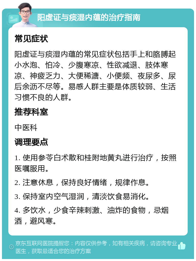 阳虚证与痰湿内蕴的治疗指南 常见症状 阳虚证与痰湿内蕴的常见症状包括手上和胳膊起小水泡、怕冷、少腹寒凉、性欲减退、肢体寒凉、神疲乏力、大便稀溏、小便频、夜尿多、尿后余沥不尽等。易感人群主要是体质较弱、生活习惯不良的人群。 推荐科室 中医科 调理要点 1. 使用参苓白术散和桂附地黄丸进行治疗，按照医嘱服用。 2. 注意休息，保持良好情绪，规律作息。 3. 保持室内空气湿润，清淡饮食易消化。 4. 多饮水，少食辛辣刺激、油炸的食物，忌烟酒，避风寒。