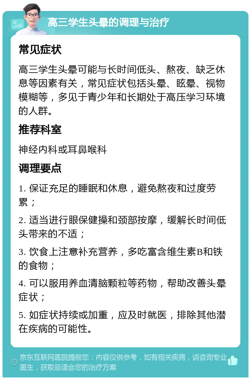 高三学生头晕的调理与治疗 常见症状 高三学生头晕可能与长时间低头、熬夜、缺乏休息等因素有关，常见症状包括头晕、眩晕、视物模糊等，多见于青少年和长期处于高压学习环境的人群。 推荐科室 神经内科或耳鼻喉科 调理要点 1. 保证充足的睡眠和休息，避免熬夜和过度劳累； 2. 适当进行眼保健操和颈部按摩，缓解长时间低头带来的不适； 3. 饮食上注意补充营养，多吃富含维生素B和铁的食物； 4. 可以服用养血清脑颗粒等药物，帮助改善头晕症状； 5. 如症状持续或加重，应及时就医，排除其他潜在疾病的可能性。