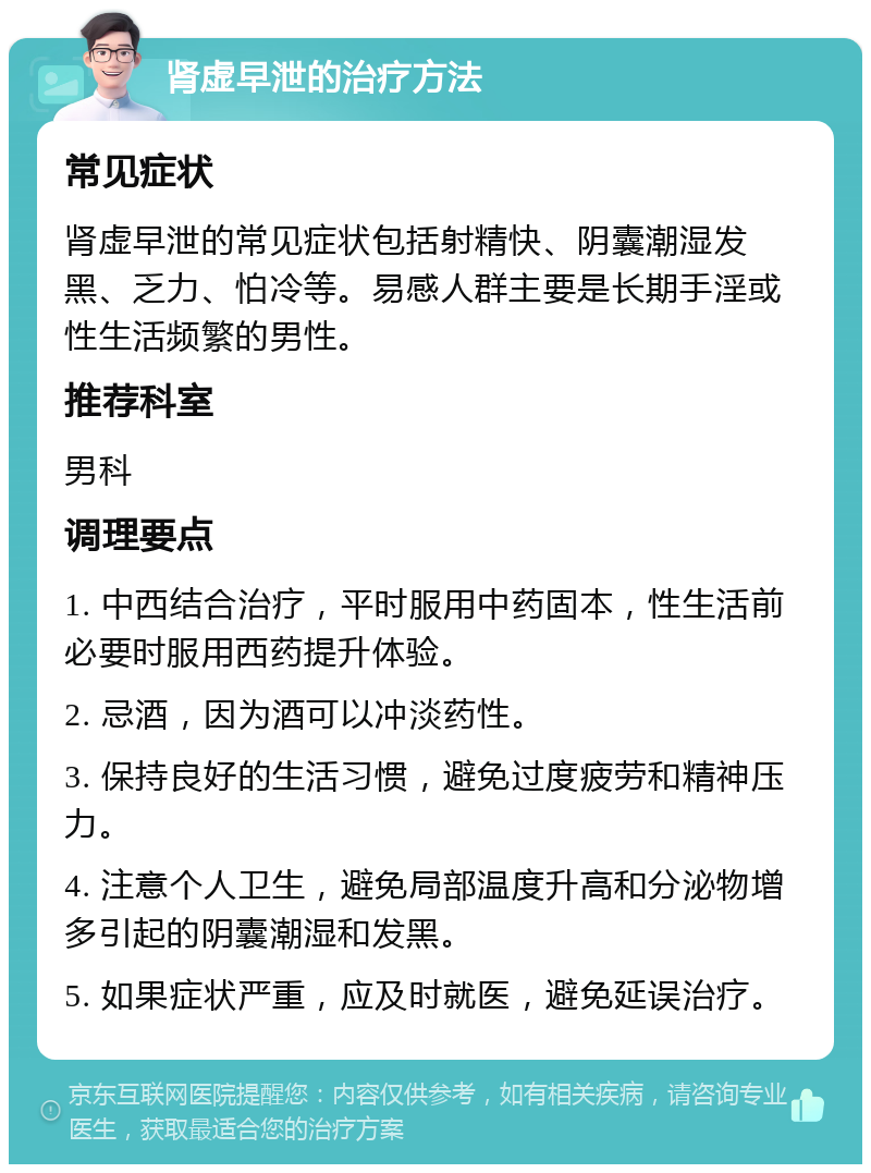 肾虚早泄的治疗方法 常见症状 肾虚早泄的常见症状包括射精快、阴囊潮湿发黑、乏力、怕冷等。易感人群主要是长期手淫或性生活频繁的男性。 推荐科室 男科 调理要点 1. 中西结合治疗，平时服用中药固本，性生活前必要时服用西药提升体验。 2. 忌酒，因为酒可以冲淡药性。 3. 保持良好的生活习惯，避免过度疲劳和精神压力。 4. 注意个人卫生，避免局部温度升高和分泌物增多引起的阴囊潮湿和发黑。 5. 如果症状严重，应及时就医，避免延误治疗。