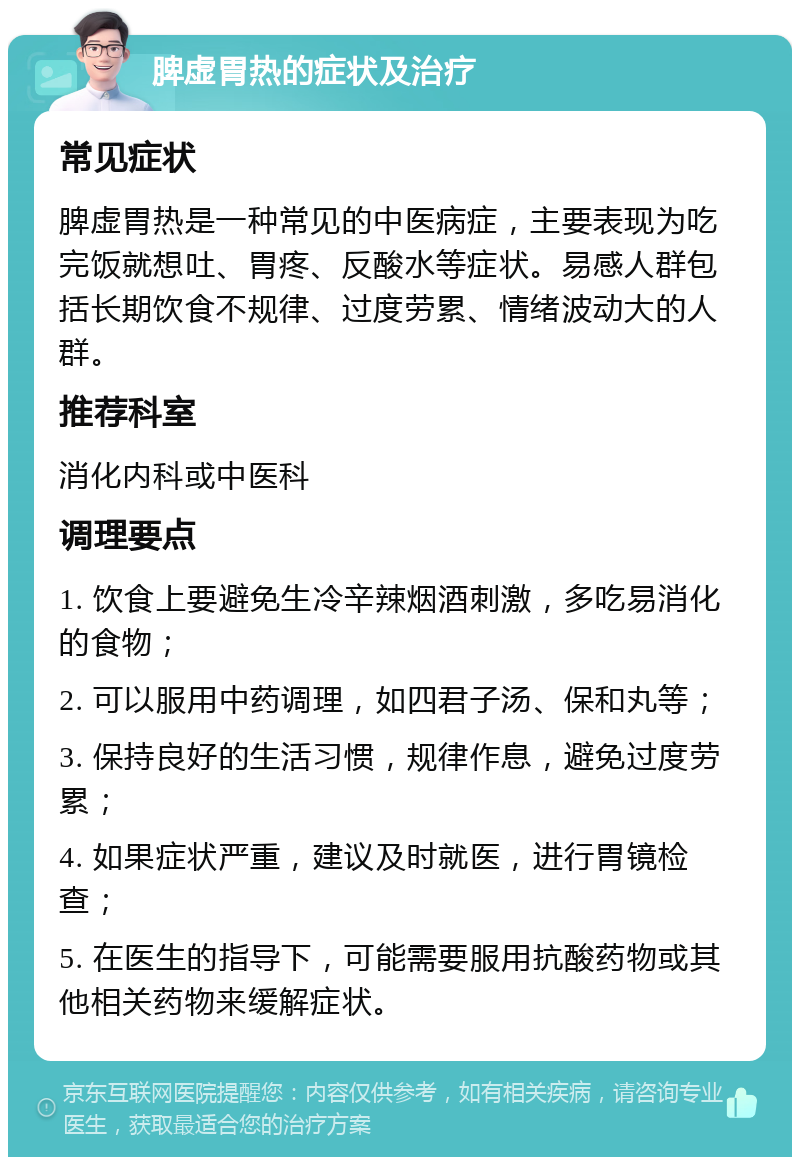 脾虚胃热的症状及治疗 常见症状 脾虚胃热是一种常见的中医病症，主要表现为吃完饭就想吐、胃疼、反酸水等症状。易感人群包括长期饮食不规律、过度劳累、情绪波动大的人群。 推荐科室 消化内科或中医科 调理要点 1. 饮食上要避免生冷辛辣烟酒刺激，多吃易消化的食物； 2. 可以服用中药调理，如四君子汤、保和丸等； 3. 保持良好的生活习惯，规律作息，避免过度劳累； 4. 如果症状严重，建议及时就医，进行胃镜检查； 5. 在医生的指导下，可能需要服用抗酸药物或其他相关药物来缓解症状。