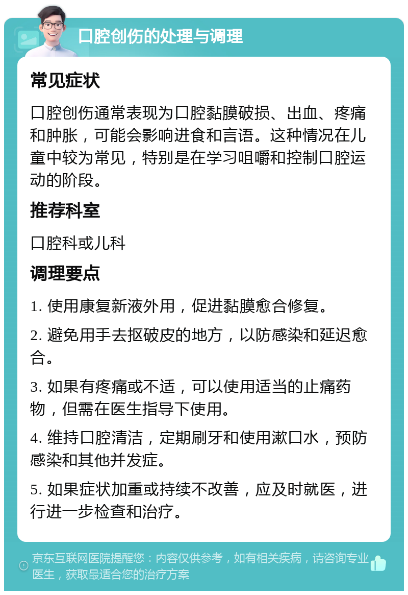 口腔创伤的处理与调理 常见症状 口腔创伤通常表现为口腔黏膜破损、出血、疼痛和肿胀，可能会影响进食和言语。这种情况在儿童中较为常见，特别是在学习咀嚼和控制口腔运动的阶段。 推荐科室 口腔科或儿科 调理要点 1. 使用康复新液外用，促进黏膜愈合修复。 2. 避免用手去抠破皮的地方，以防感染和延迟愈合。 3. 如果有疼痛或不适，可以使用适当的止痛药物，但需在医生指导下使用。 4. 维持口腔清洁，定期刷牙和使用漱口水，预防感染和其他并发症。 5. 如果症状加重或持续不改善，应及时就医，进行进一步检查和治疗。