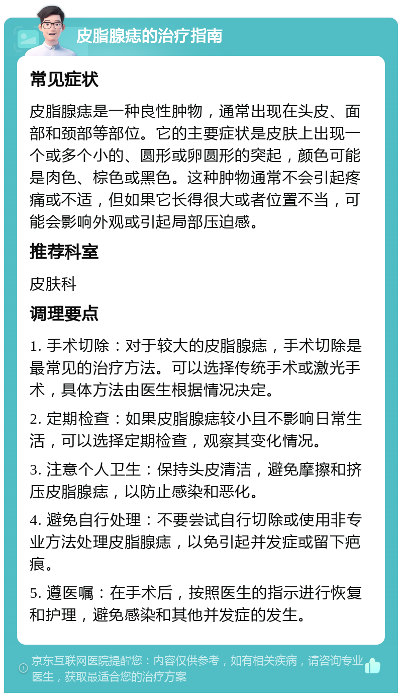 皮脂腺痣的治疗指南 常见症状 皮脂腺痣是一种良性肿物，通常出现在头皮、面部和颈部等部位。它的主要症状是皮肤上出现一个或多个小的、圆形或卵圆形的突起，颜色可能是肉色、棕色或黑色。这种肿物通常不会引起疼痛或不适，但如果它长得很大或者位置不当，可能会影响外观或引起局部压迫感。 推荐科室 皮肤科 调理要点 1. 手术切除：对于较大的皮脂腺痣，手术切除是最常见的治疗方法。可以选择传统手术或激光手术，具体方法由医生根据情况决定。 2. 定期检查：如果皮脂腺痣较小且不影响日常生活，可以选择定期检查，观察其变化情况。 3. 注意个人卫生：保持头皮清洁，避免摩擦和挤压皮脂腺痣，以防止感染和恶化。 4. 避免自行处理：不要尝试自行切除或使用非专业方法处理皮脂腺痣，以免引起并发症或留下疤痕。 5. 遵医嘱：在手术后，按照医生的指示进行恢复和护理，避免感染和其他并发症的发生。