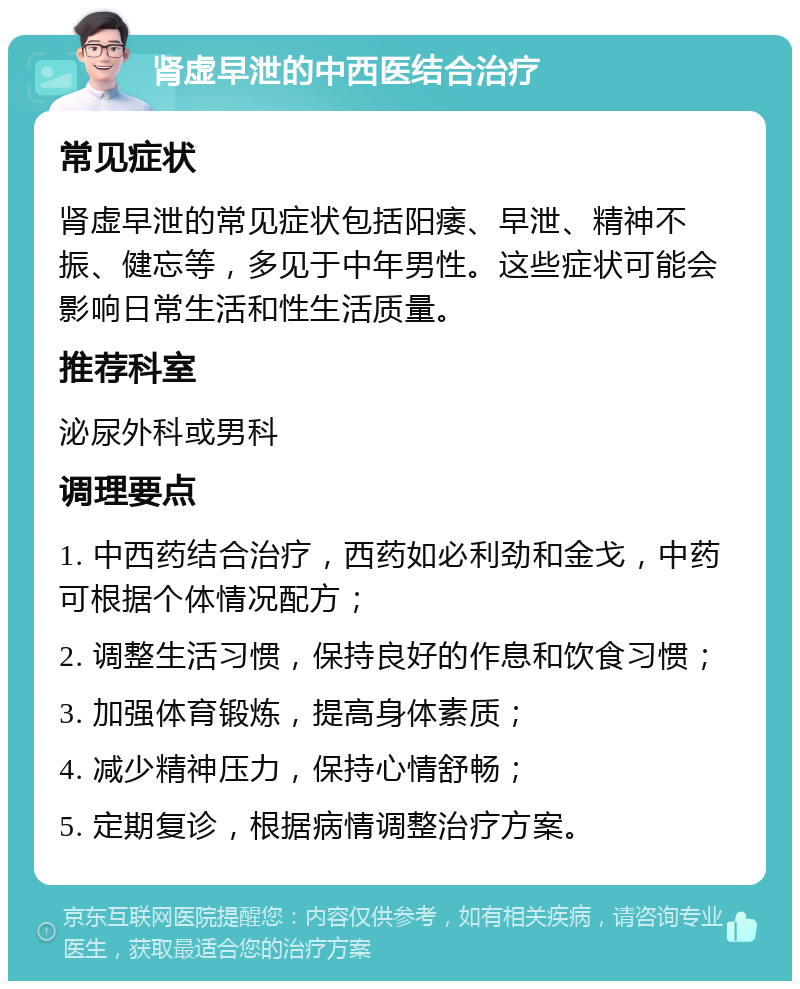 肾虚早泄的中西医结合治疗 常见症状 肾虚早泄的常见症状包括阳痿、早泄、精神不振、健忘等，多见于中年男性。这些症状可能会影响日常生活和性生活质量。 推荐科室 泌尿外科或男科 调理要点 1. 中西药结合治疗，西药如必利劲和金戈，中药可根据个体情况配方； 2. 调整生活习惯，保持良好的作息和饮食习惯； 3. 加强体育锻炼，提高身体素质； 4. 减少精神压力，保持心情舒畅； 5. 定期复诊，根据病情调整治疗方案。