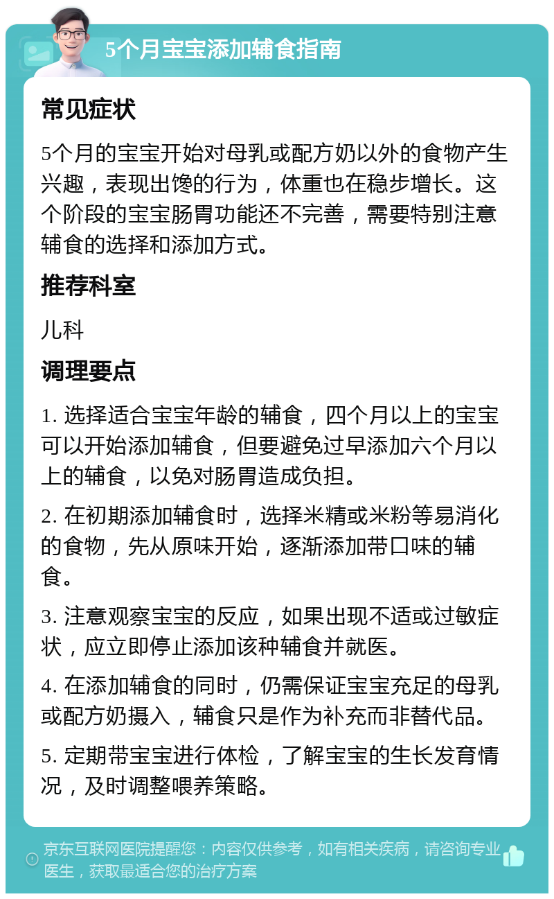 5个月宝宝添加辅食指南 常见症状 5个月的宝宝开始对母乳或配方奶以外的食物产生兴趣，表现出馋的行为，体重也在稳步增长。这个阶段的宝宝肠胃功能还不完善，需要特别注意辅食的选择和添加方式。 推荐科室 儿科 调理要点 1. 选择适合宝宝年龄的辅食，四个月以上的宝宝可以开始添加辅食，但要避免过早添加六个月以上的辅食，以免对肠胃造成负担。 2. 在初期添加辅食时，选择米精或米粉等易消化的食物，先从原味开始，逐渐添加带口味的辅食。 3. 注意观察宝宝的反应，如果出现不适或过敏症状，应立即停止添加该种辅食并就医。 4. 在添加辅食的同时，仍需保证宝宝充足的母乳或配方奶摄入，辅食只是作为补充而非替代品。 5. 定期带宝宝进行体检，了解宝宝的生长发育情况，及时调整喂养策略。