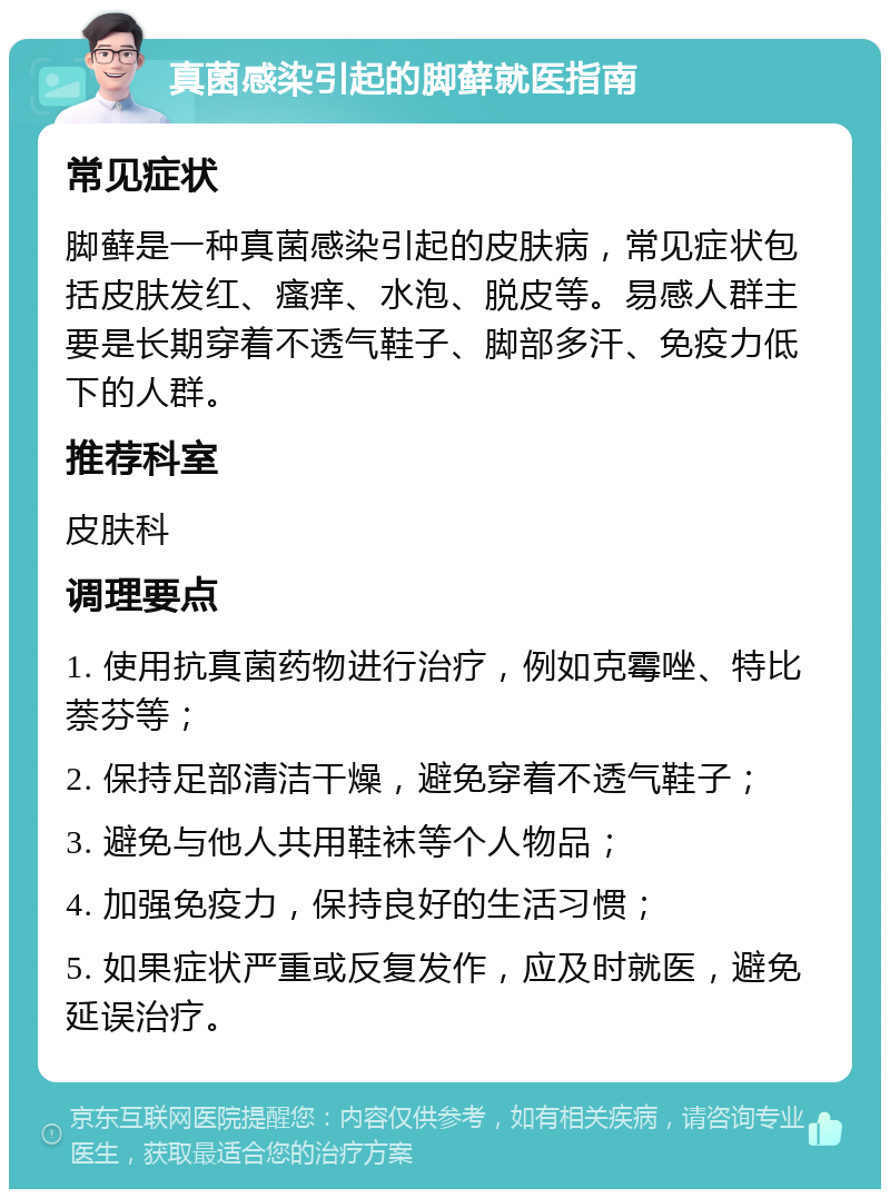 真菌感染引起的脚藓就医指南 常见症状 脚藓是一种真菌感染引起的皮肤病，常见症状包括皮肤发红、瘙痒、水泡、脱皮等。易感人群主要是长期穿着不透气鞋子、脚部多汗、免疫力低下的人群。 推荐科室 皮肤科 调理要点 1. 使用抗真菌药物进行治疗，例如克霉唑、特比萘芬等； 2. 保持足部清洁干燥，避免穿着不透气鞋子； 3. 避免与他人共用鞋袜等个人物品； 4. 加强免疫力，保持良好的生活习惯； 5. 如果症状严重或反复发作，应及时就医，避免延误治疗。