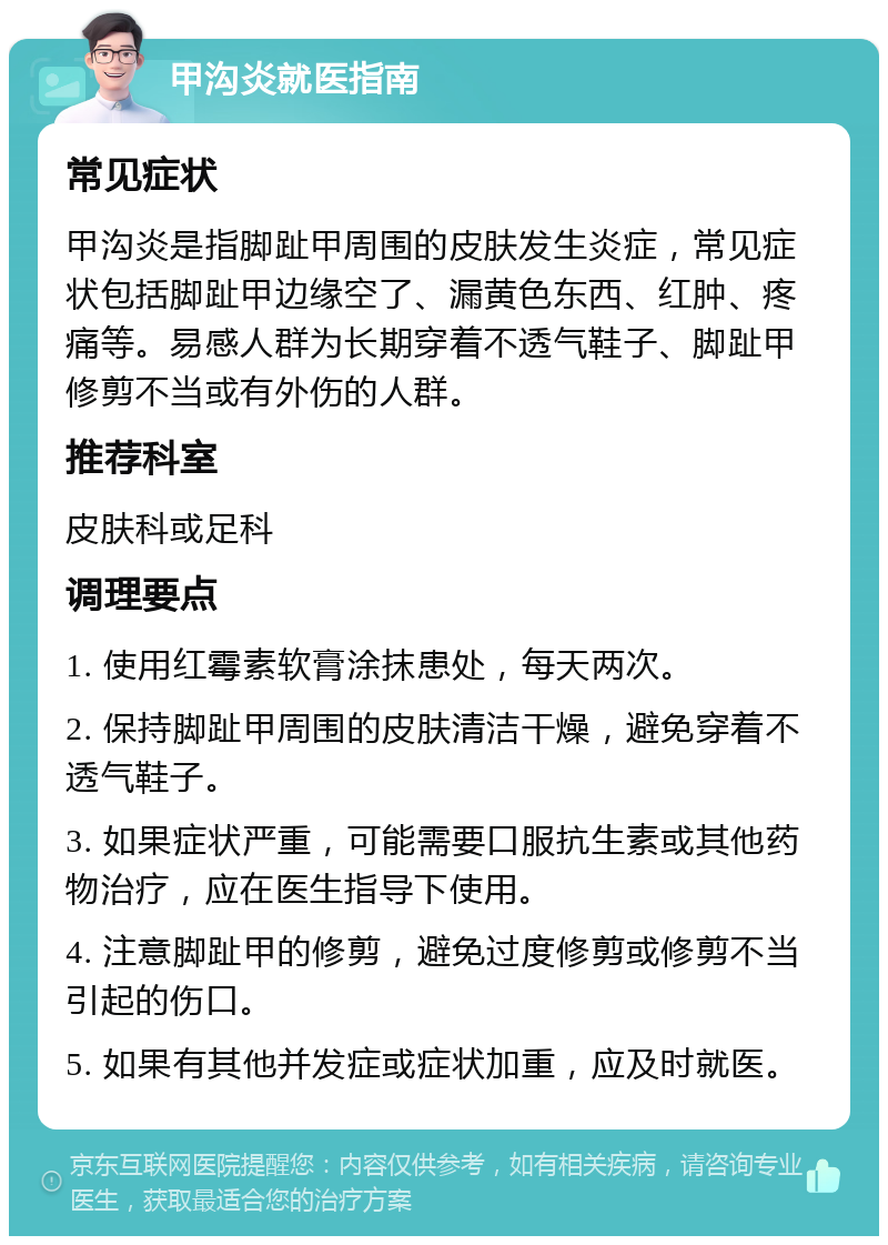 甲沟炎就医指南 常见症状 甲沟炎是指脚趾甲周围的皮肤发生炎症，常见症状包括脚趾甲边缘空了、漏黄色东西、红肿、疼痛等。易感人群为长期穿着不透气鞋子、脚趾甲修剪不当或有外伤的人群。 推荐科室 皮肤科或足科 调理要点 1. 使用红霉素软膏涂抹患处，每天两次。 2. 保持脚趾甲周围的皮肤清洁干燥，避免穿着不透气鞋子。 3. 如果症状严重，可能需要口服抗生素或其他药物治疗，应在医生指导下使用。 4. 注意脚趾甲的修剪，避免过度修剪或修剪不当引起的伤口。 5. 如果有其他并发症或症状加重，应及时就医。