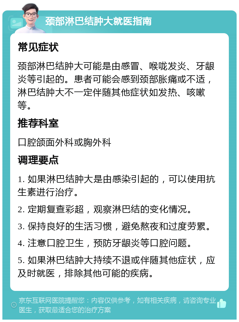 颈部淋巴结肿大就医指南 常见症状 颈部淋巴结肿大可能是由感冒、喉咙发炎、牙龈炎等引起的。患者可能会感到颈部胀痛或不适，淋巴结肿大不一定伴随其他症状如发热、咳嗽等。 推荐科室 口腔颌面外科或胸外科 调理要点 1. 如果淋巴结肿大是由感染引起的，可以使用抗生素进行治疗。 2. 定期复查彩超，观察淋巴结的变化情况。 3. 保持良好的生活习惯，避免熬夜和过度劳累。 4. 注意口腔卫生，预防牙龈炎等口腔问题。 5. 如果淋巴结肿大持续不退或伴随其他症状，应及时就医，排除其他可能的疾病。