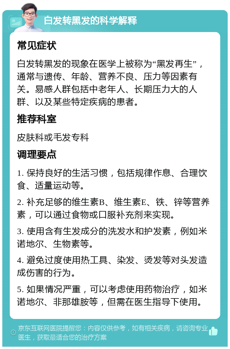 白发转黑发的科学解释 常见症状 白发转黑发的现象在医学上被称为“黑发再生”，通常与遗传、年龄、营养不良、压力等因素有关。易感人群包括中老年人、长期压力大的人群、以及某些特定疾病的患者。 推荐科室 皮肤科或毛发专科 调理要点 1. 保持良好的生活习惯，包括规律作息、合理饮食、适量运动等。 2. 补充足够的维生素B、维生素E、铁、锌等营养素，可以通过食物或口服补充剂来实现。 3. 使用含有生发成分的洗发水和护发素，例如米诺地尔、生物素等。 4. 避免过度使用热工具、染发、烫发等对头发造成伤害的行为。 5. 如果情况严重，可以考虑使用药物治疗，如米诺地尔、非那雄胺等，但需在医生指导下使用。