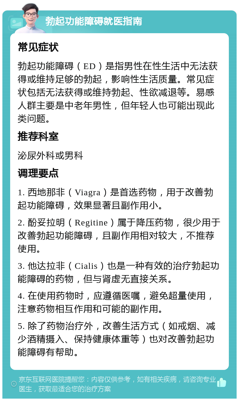 勃起功能障碍就医指南 常见症状 勃起功能障碍（ED）是指男性在性生活中无法获得或维持足够的勃起，影响性生活质量。常见症状包括无法获得或维持勃起、性欲减退等。易感人群主要是中老年男性，但年轻人也可能出现此类问题。 推荐科室 泌尿外科或男科 调理要点 1. 西地那非（Viagra）是首选药物，用于改善勃起功能障碍，效果显著且副作用小。 2. 酚妥拉明（Regitine）属于降压药物，很少用于改善勃起功能障碍，且副作用相对较大，不推荐使用。 3. 他达拉非（Cialis）也是一种有效的治疗勃起功能障碍的药物，但与肾虚无直接关系。 4. 在使用药物时，应遵循医嘱，避免超量使用，注意药物相互作用和可能的副作用。 5. 除了药物治疗外，改善生活方式（如戒烟、减少酒精摄入、保持健康体重等）也对改善勃起功能障碍有帮助。