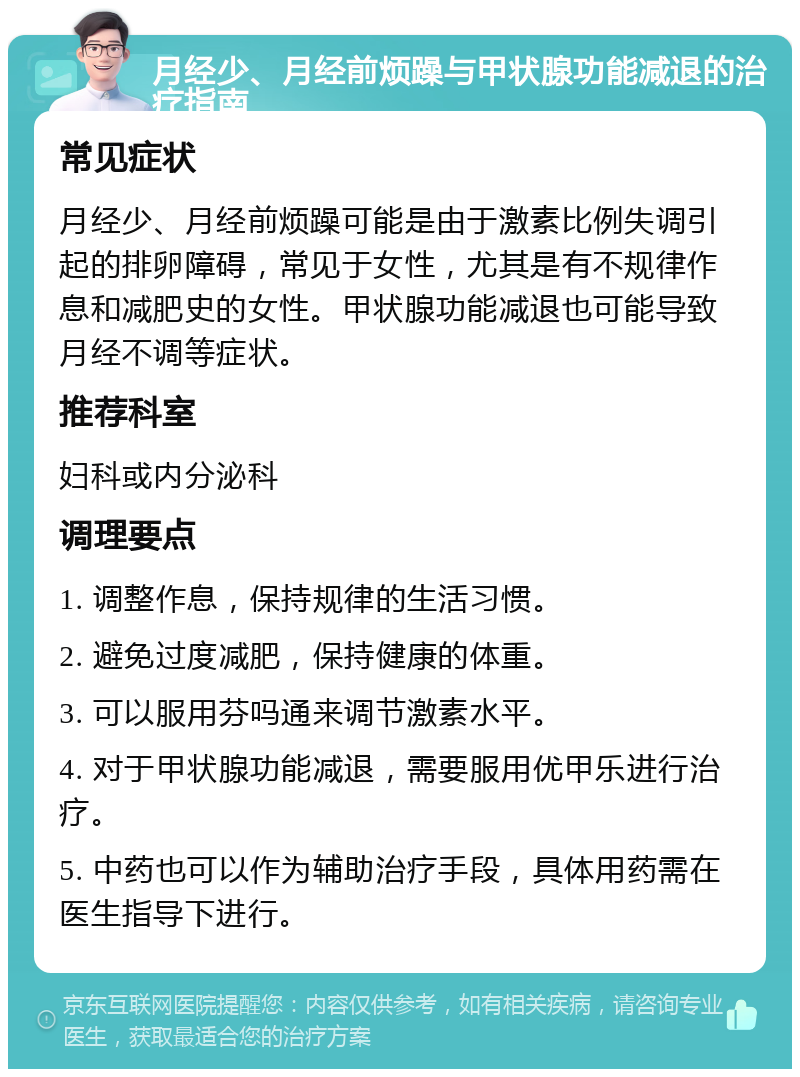 月经少、月经前烦躁与甲状腺功能减退的治疗指南 常见症状 月经少、月经前烦躁可能是由于激素比例失调引起的排卵障碍，常见于女性，尤其是有不规律作息和减肥史的女性。甲状腺功能减退也可能导致月经不调等症状。 推荐科室 妇科或内分泌科 调理要点 1. 调整作息，保持规律的生活习惯。 2. 避免过度减肥，保持健康的体重。 3. 可以服用芬吗通来调节激素水平。 4. 对于甲状腺功能减退，需要服用优甲乐进行治疗。 5. 中药也可以作为辅助治疗手段，具体用药需在医生指导下进行。