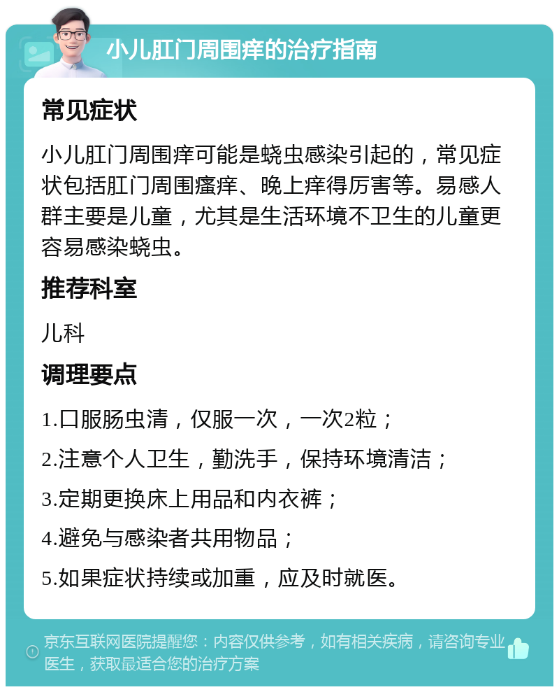 小儿肛门周围痒的治疗指南 常见症状 小儿肛门周围痒可能是蛲虫感染引起的，常见症状包括肛门周围瘙痒、晚上痒得厉害等。易感人群主要是儿童，尤其是生活环境不卫生的儿童更容易感染蛲虫。 推荐科室 儿科 调理要点 1.口服肠虫清，仅服一次，一次2粒； 2.注意个人卫生，勤洗手，保持环境清洁； 3.定期更换床上用品和内衣裤； 4.避免与感染者共用物品； 5.如果症状持续或加重，应及时就医。