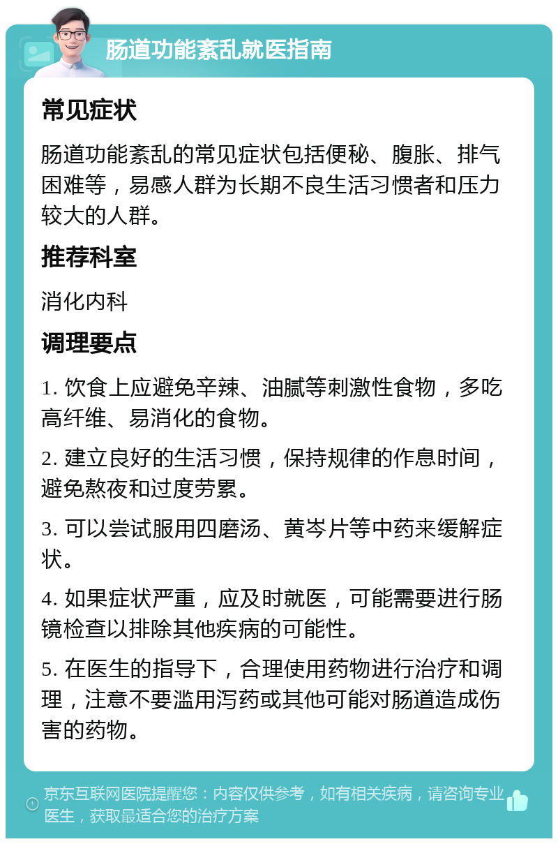 肠道功能紊乱就医指南 常见症状 肠道功能紊乱的常见症状包括便秘、腹胀、排气困难等，易感人群为长期不良生活习惯者和压力较大的人群。 推荐科室 消化内科 调理要点 1. 饮食上应避免辛辣、油腻等刺激性食物，多吃高纤维、易消化的食物。 2. 建立良好的生活习惯，保持规律的作息时间，避免熬夜和过度劳累。 3. 可以尝试服用四磨汤、黄岑片等中药来缓解症状。 4. 如果症状严重，应及时就医，可能需要进行肠镜检查以排除其他疾病的可能性。 5. 在医生的指导下，合理使用药物进行治疗和调理，注意不要滥用泻药或其他可能对肠道造成伤害的药物。