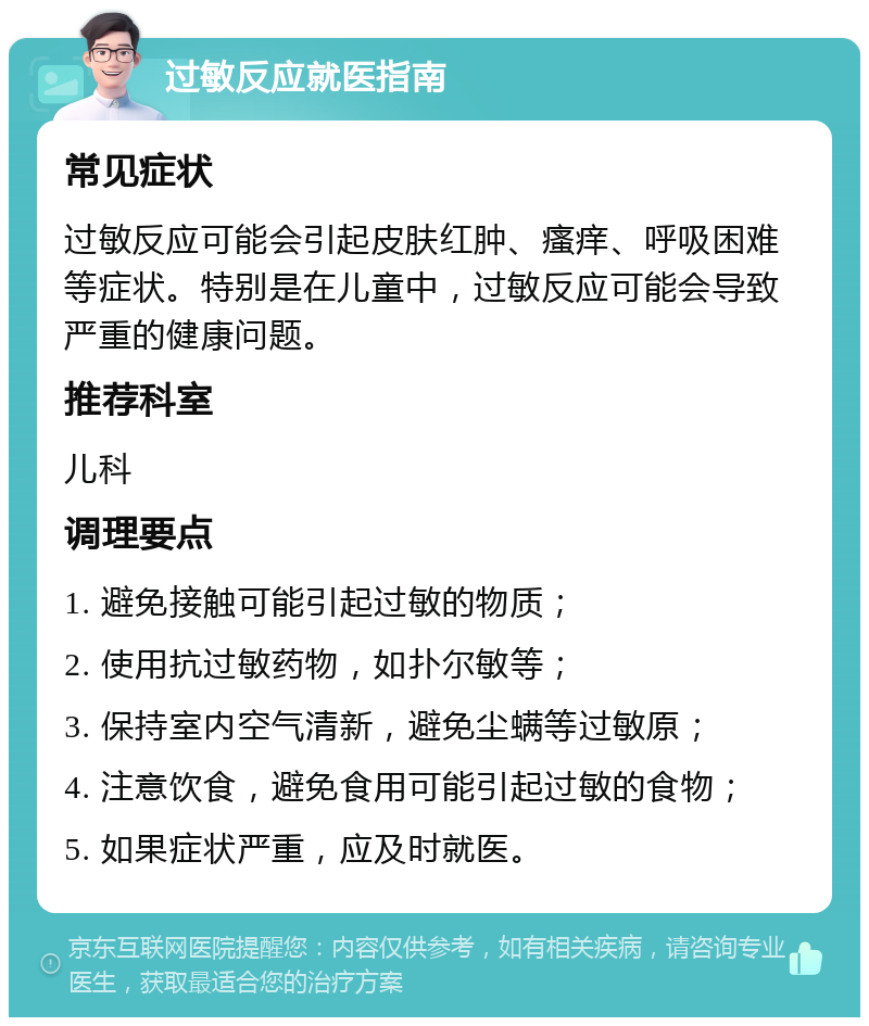 过敏反应就医指南 常见症状 过敏反应可能会引起皮肤红肿、瘙痒、呼吸困难等症状。特别是在儿童中，过敏反应可能会导致严重的健康问题。 推荐科室 儿科 调理要点 1. 避免接触可能引起过敏的物质； 2. 使用抗过敏药物，如扑尔敏等； 3. 保持室内空气清新，避免尘螨等过敏原； 4. 注意饮食，避免食用可能引起过敏的食物； 5. 如果症状严重，应及时就医。