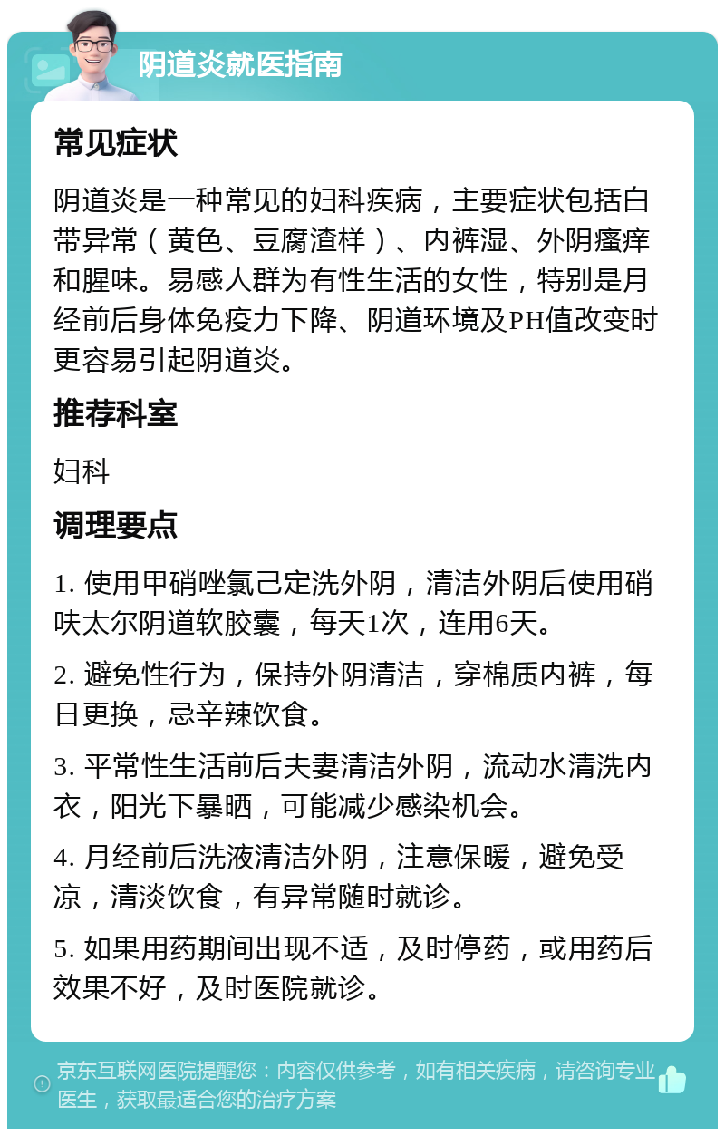 阴道炎就医指南 常见症状 阴道炎是一种常见的妇科疾病，主要症状包括白带异常（黄色、豆腐渣样）、内裤湿、外阴瘙痒和腥味。易感人群为有性生活的女性，特别是月经前后身体免疫力下降、阴道环境及PH值改变时更容易引起阴道炎。 推荐科室 妇科 调理要点 1. 使用甲硝唑氯己定洗外阴，清洁外阴后使用硝呋太尔阴道软胶囊，每天1次，连用6天。 2. 避免性行为，保持外阴清洁，穿棉质内裤，每日更换，忌辛辣饮食。 3. 平常性生活前后夫妻清洁外阴，流动水清洗内衣，阳光下暴晒，可能减少感染机会。 4. 月经前后洗液清洁外阴，注意保暖，避免受凉，清淡饮食，有异常随时就诊。 5. 如果用药期间出现不适，及时停药，或用药后效果不好，及时医院就诊。