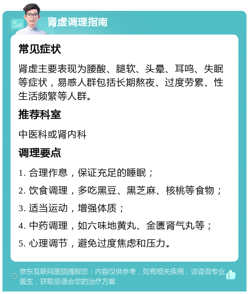 肾虚调理指南 常见症状 肾虚主要表现为腰酸、腿软、头晕、耳鸣、失眠等症状，易感人群包括长期熬夜、过度劳累、性生活频繁等人群。 推荐科室 中医科或肾内科 调理要点 1. 合理作息，保证充足的睡眠； 2. 饮食调理，多吃黑豆、黑芝麻、核桃等食物； 3. 适当运动，增强体质； 4. 中药调理，如六味地黄丸、金匮肾气丸等； 5. 心理调节，避免过度焦虑和压力。