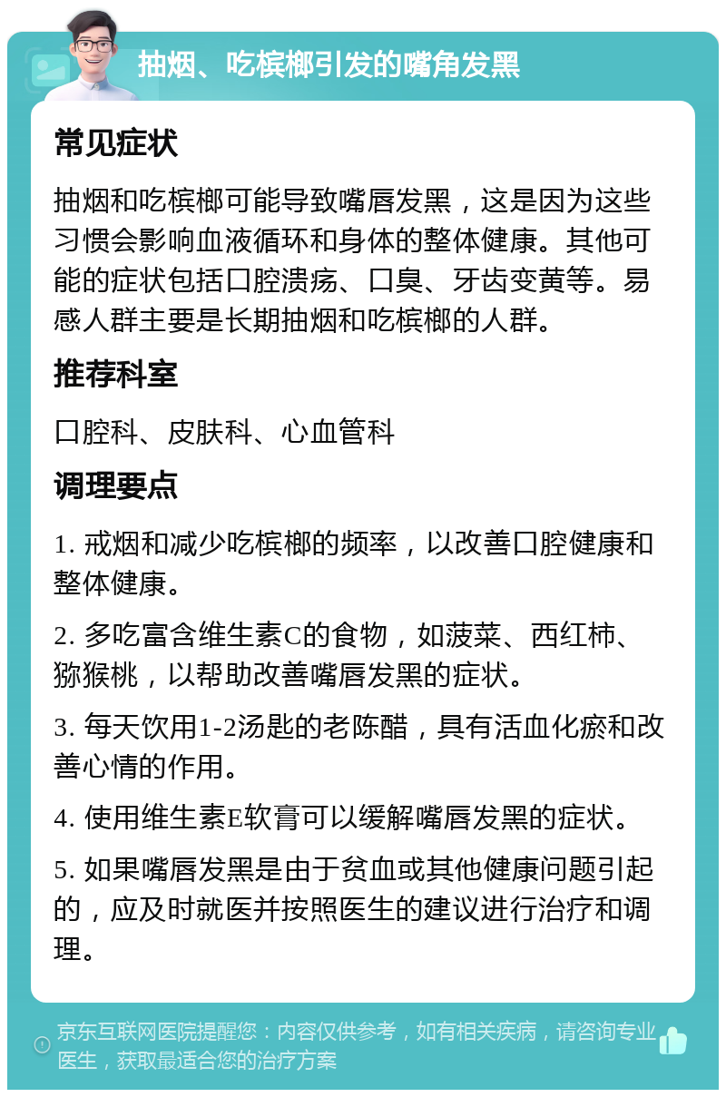 抽烟、吃槟榔引发的嘴角发黑 常见症状 抽烟和吃槟榔可能导致嘴唇发黑，这是因为这些习惯会影响血液循环和身体的整体健康。其他可能的症状包括口腔溃疡、口臭、牙齿变黄等。易感人群主要是长期抽烟和吃槟榔的人群。 推荐科室 口腔科、皮肤科、心血管科 调理要点 1. 戒烟和减少吃槟榔的频率，以改善口腔健康和整体健康。 2. 多吃富含维生素C的食物，如菠菜、西红柿、猕猴桃，以帮助改善嘴唇发黑的症状。 3. 每天饮用1-2汤匙的老陈醋，具有活血化瘀和改善心情的作用。 4. 使用维生素E软膏可以缓解嘴唇发黑的症状。 5. 如果嘴唇发黑是由于贫血或其他健康问题引起的，应及时就医并按照医生的建议进行治疗和调理。