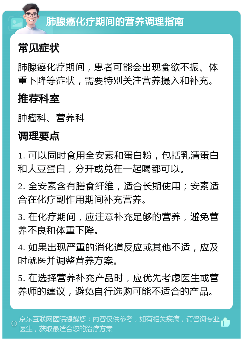 肺腺癌化疗期间的营养调理指南 常见症状 肺腺癌化疗期间，患者可能会出现食欲不振、体重下降等症状，需要特别关注营养摄入和补充。 推荐科室 肿瘤科、营养科 调理要点 1. 可以同时食用全安素和蛋白粉，包括乳清蛋白和大豆蛋白，分开或兑在一起喝都可以。 2. 全安素含有膳食纤维，适合长期使用；安素适合在化疗副作用期间补充营养。 3. 在化疗期间，应注意补充足够的营养，避免营养不良和体重下降。 4. 如果出现严重的消化道反应或其他不适，应及时就医并调整营养方案。 5. 在选择营养补充产品时，应优先考虑医生或营养师的建议，避免自行选购可能不适合的产品。