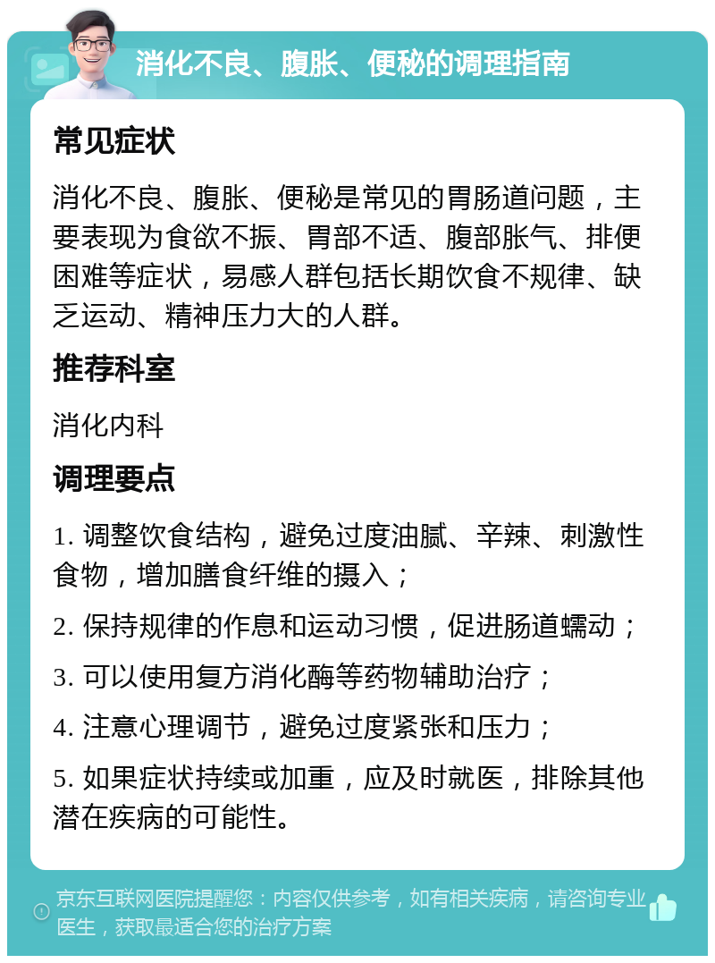 消化不良、腹胀、便秘的调理指南 常见症状 消化不良、腹胀、便秘是常见的胃肠道问题，主要表现为食欲不振、胃部不适、腹部胀气、排便困难等症状，易感人群包括长期饮食不规律、缺乏运动、精神压力大的人群。 推荐科室 消化内科 调理要点 1. 调整饮食结构，避免过度油腻、辛辣、刺激性食物，增加膳食纤维的摄入； 2. 保持规律的作息和运动习惯，促进肠道蠕动； 3. 可以使用复方消化酶等药物辅助治疗； 4. 注意心理调节，避免过度紧张和压力； 5. 如果症状持续或加重，应及时就医，排除其他潜在疾病的可能性。