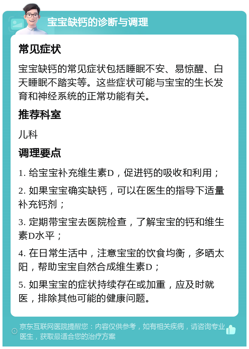 宝宝缺钙的诊断与调理 常见症状 宝宝缺钙的常见症状包括睡眠不安、易惊醒、白天睡眠不踏实等。这些症状可能与宝宝的生长发育和神经系统的正常功能有关。 推荐科室 儿科 调理要点 1. 给宝宝补充维生素D，促进钙的吸收和利用； 2. 如果宝宝确实缺钙，可以在医生的指导下适量补充钙剂； 3. 定期带宝宝去医院检查，了解宝宝的钙和维生素D水平； 4. 在日常生活中，注意宝宝的饮食均衡，多晒太阳，帮助宝宝自然合成维生素D； 5. 如果宝宝的症状持续存在或加重，应及时就医，排除其他可能的健康问题。