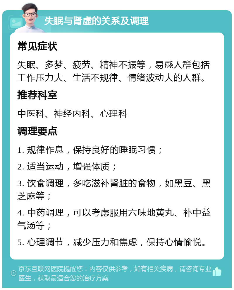 失眠与肾虚的关系及调理 常见症状 失眠、多梦、疲劳、精神不振等，易感人群包括工作压力大、生活不规律、情绪波动大的人群。 推荐科室 中医科、神经内科、心理科 调理要点 1. 规律作息，保持良好的睡眠习惯； 2. 适当运动，增强体质； 3. 饮食调理，多吃滋补肾脏的食物，如黑豆、黑芝麻等； 4. 中药调理，可以考虑服用六味地黄丸、补中益气汤等； 5. 心理调节，减少压力和焦虑，保持心情愉悦。