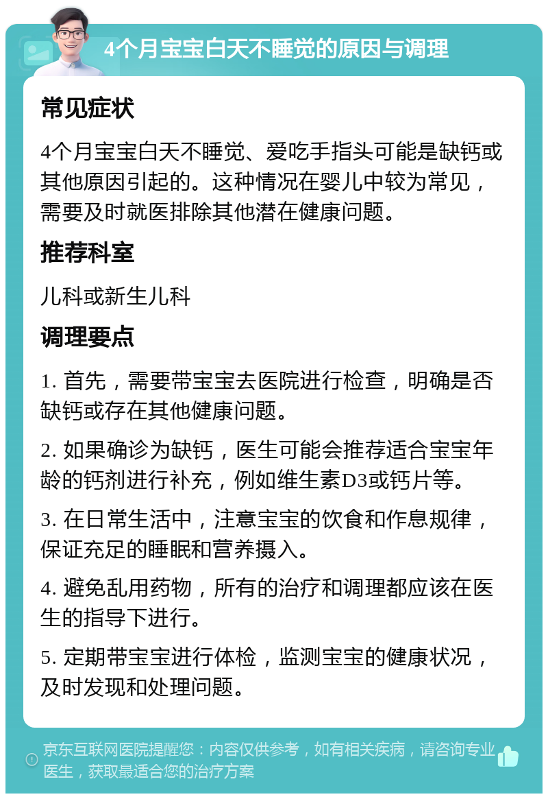 4个月宝宝白天不睡觉的原因与调理 常见症状 4个月宝宝白天不睡觉、爱吃手指头可能是缺钙或其他原因引起的。这种情况在婴儿中较为常见，需要及时就医排除其他潜在健康问题。 推荐科室 儿科或新生儿科 调理要点 1. 首先，需要带宝宝去医院进行检查，明确是否缺钙或存在其他健康问题。 2. 如果确诊为缺钙，医生可能会推荐适合宝宝年龄的钙剂进行补充，例如维生素D3或钙片等。 3. 在日常生活中，注意宝宝的饮食和作息规律，保证充足的睡眠和营养摄入。 4. 避免乱用药物，所有的治疗和调理都应该在医生的指导下进行。 5. 定期带宝宝进行体检，监测宝宝的健康状况，及时发现和处理问题。