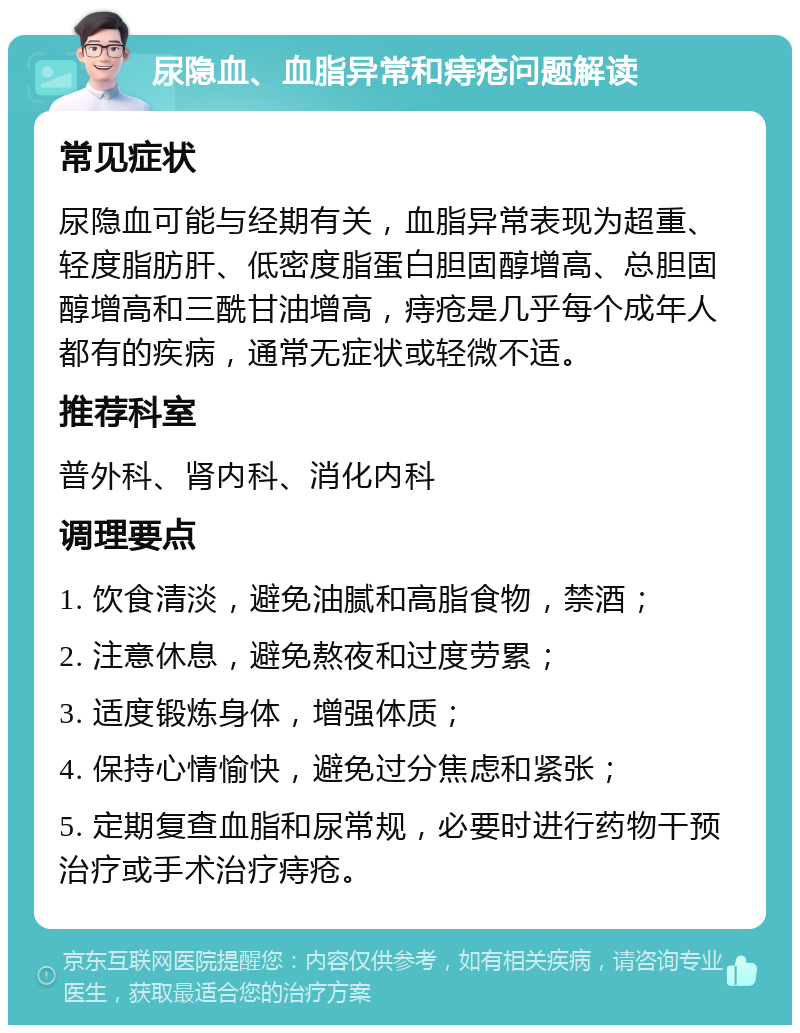 尿隐血、血脂异常和痔疮问题解读 常见症状 尿隐血可能与经期有关，血脂异常表现为超重、轻度脂肪肝、低密度脂蛋白胆固醇增高、总胆固醇增高和三酰甘油增高，痔疮是几乎每个成年人都有的疾病，通常无症状或轻微不适。 推荐科室 普外科、肾内科、消化内科 调理要点 1. 饮食清淡，避免油腻和高脂食物，禁酒； 2. 注意休息，避免熬夜和过度劳累； 3. 适度锻炼身体，增强体质； 4. 保持心情愉快，避免过分焦虑和紧张； 5. 定期复查血脂和尿常规，必要时进行药物干预治疗或手术治疗痔疮。