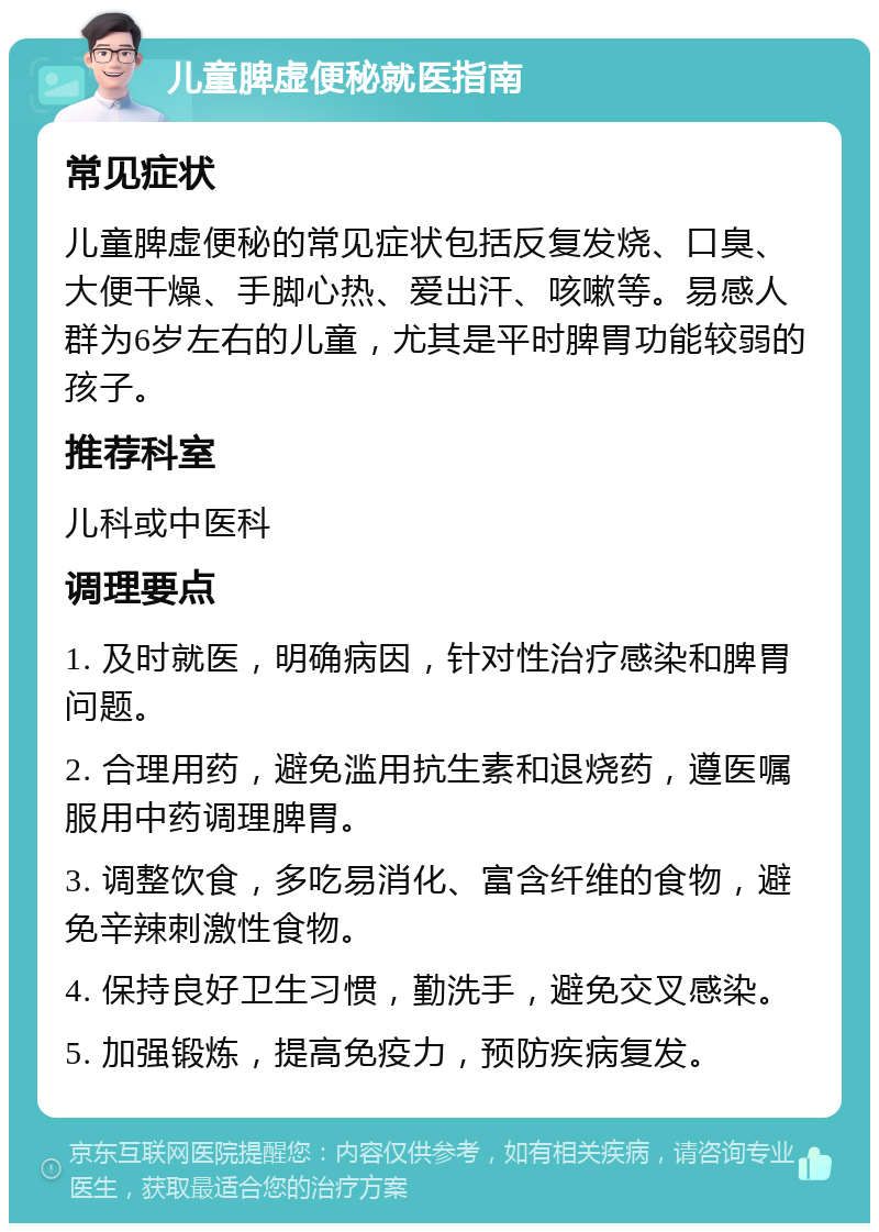 儿童脾虚便秘就医指南 常见症状 儿童脾虚便秘的常见症状包括反复发烧、口臭、大便干燥、手脚心热、爱出汗、咳嗽等。易感人群为6岁左右的儿童，尤其是平时脾胃功能较弱的孩子。 推荐科室 儿科或中医科 调理要点 1. 及时就医，明确病因，针对性治疗感染和脾胃问题。 2. 合理用药，避免滥用抗生素和退烧药，遵医嘱服用中药调理脾胃。 3. 调整饮食，多吃易消化、富含纤维的食物，避免辛辣刺激性食物。 4. 保持良好卫生习惯，勤洗手，避免交叉感染。 5. 加强锻炼，提高免疫力，预防疾病复发。