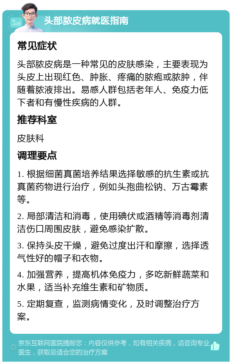 头部脓皮病就医指南 常见症状 头部脓皮病是一种常见的皮肤感染，主要表现为头皮上出现红色、肿胀、疼痛的脓疱或脓肿，伴随着脓液排出。易感人群包括老年人、免疫力低下者和有慢性疾病的人群。 推荐科室 皮肤科 调理要点 1. 根据细菌真菌培养结果选择敏感的抗生素或抗真菌药物进行治疗，例如头孢曲松钠、万古霉素等。 2. 局部清洁和消毒，使用碘伏或酒精等消毒剂清洁伤口周围皮肤，避免感染扩散。 3. 保持头皮干燥，避免过度出汗和摩擦，选择透气性好的帽子和衣物。 4. 加强营养，提高机体免疫力，多吃新鲜蔬菜和水果，适当补充维生素和矿物质。 5. 定期复查，监测病情变化，及时调整治疗方案。